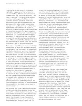 World Happiness Report 2019
(what the person just sought). Hildebrandt
typified the key aspect of this market when
she said “profiling shifts the balance of power
between those that can afford profiling (...) and
those (...) profiled”.8
This advertising market is
enormous and has grown fast. Paid media
content in 2017 was reportedly worth over
500 billion dollars, and digital advertising was
worth some 230 billion in 2017 according to
industry estimates. The business model of many
internet firms is to offer services for free to
anyone in the world, funded by the ads attracted
to the traffic on that site. The grand bargain of
the Internet is thus free services in exchange for
advertising. This is both well-understood and
well-known, so one could say that this bargain
is made under conditions of considered consent:
users of free services (like Facebook) should know
that the price of those services is that their personal
information is sold for advertising purposes.
There is also a market for more invasive information,
where access to goods and services is decided
on the basis of that information. An old example
from before the internet was credit-worthiness
information, which could be bought off banks
and other brokers. This was of course important
when it came to large purchases, such as a house
or setting up a new business. A good modern
example is personalised information on the use
of online health apps. Individuals visiting free
online health apps which give feedback on, for
instance, how much someone has run and where,
are usually asked to consent to the sale of their
information. That information is very useful to,
for instance, health insurance companies
interested in knowing how healthy the behaviour
of someone is. Those health insurance companies
will look more favourably on someone known
to have a fit body, not buy large volumes of
cigarettes and alcohol online, and have a
generally considered and healthy lifestyle. It is
thus commercially important for health insurance
companies to buy such data, and not really an
option to ignore it.
This example also shows the ambiguity involved
in both consent and the option of staying “off
the grid”: it is unlikely that everyone using health
apps realises the potential uses of the data they
are then handing over, and it is not realistic to
expect them to wade through hundreds of
pages of detailed consent forms wherein all
the potential uses would be spelled out. Also,
someone who purposefully stays “off the grid”
and either actively hides their online behaviour
via specialised software or is truly not online at
all, will not be unaffected by health profiling
activities for the very reason that there is then no
profile of them. To a health insurance company,
the lack of information is also informative and
likely to mean that person has something to hide.
Hence, even someone actively concerned with
leaving no digital footprints and having very
limited data on them online, will be affected
without their consent by the activities of others.
Privacy is very difficult to maintain on the Internet
because nearly all large internet-site providers
use a variety of ways to identify who accesses
their websites and what their likely interests are.
Websites use cookies, Javascripts, browser
Fingerprinting, Behavioural Tracking, and other
means to know the moment a person clicks on a
website who that person is and what they might
want. What helps these websites is the
near-uniqueness of the information that a
website receives when it is accessed: the
IP-address, the Browser settings, the recent
search history, the versions of the programs
used, and the presence of a variety of added
software (Flash, Javascript, cameras, etc.). From
that information, internet sites can usually know
who has accessed them, which can then be
matched to previous information kept on that
IP address, bought and sold in a market. Only
very Internet-literate individuals can hope to
remain anonymous.
The fact that the main use of Big Data on the
Internet is to aid advertising should also be
somewhat reassuring for those who fear the
worst about Big Data: because the advertising
market is worth so much, large internet companies
are careful not to sell their data for purposes that
the population would be highly disapproving of,
whether those purposes are legal or not. It is for
instance not in the interest of e-bay, Apple,
Google, or Samsung to sell information about the
porn-viewing habits of their customers to potential
employers and romantic partners. These uses are
certainly worth something, and on the “Dark
Web” (the unauthorised parts of the internet)
such information can (reportedly) indeed be
bought and sold, but for the “legitimate” part of
the market, there is just too much to lose.
How does this relate to well-being?
 