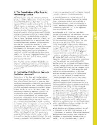 102
103
2. The Contribution of Big Data to
Well-being Science
Mood analysis is very old, with consumer and
producer sentiment recorded in many countries
since the 1950s because it predicts economic
cycles well.9
However, the analysis of the well-being
of individuals and aggregate well-being is starting
to take off as more modern forms of mood
analysis develop. These include counting the
positive/negative affect of words used in books
or any written documents (e.g. Linguistic Inquiry
and Word Count); analysis of words used in
Twitter feeds, Facebook posts, and other social
media data through more or less sophisticated
models of sentiment analysis; outright opinion
and election polling using a variety of tools
(mobile phone, websites, apps). New technologies
include Artificial Intelligence analysis of visual,
olfactory, sensory, and auditory information.
They also include trackable devices that follow
individuals around for large parts of the day and
sometimes even 24/7, such as fitbits, mobile
phones or credit cards.
One may first wonder whether “Big Data” can
improve well-being predictions, and help solve
what economists have called “prediction policy
problems”?10
2.1 Predictability of Individual and Aggregate
Well-being, a benchmark.
Some forms of Big Data will trivially explain
well-being exceedingly well: social media posts
that inform friends and family of how one feels
are explicitly meant to convey information about
well-being and will thus have a lot of informational
content about well-being to all those with access.
Claims that social media can hence predict our
well-being exceedingly well thus need not be
surprising at all for that is often the point of
social media. Nevertheless, it is interesting to
have some sense of how much well-being can be
deduced from the average individual, which is
equivalent to the question how much well-being
is revealed by the average user of social media. A
similar question arises concerning medical
information about individuals: very detailed
medical information, which includes assessments
of how individuals feel and think about many
aspects of their lives, will also explain a lot of
their well-being and may even constitute the best
measures available. Yet, the question how much
one on average would know from typical medical
records remains an interesting question.
In order to have some comparison, we first
document how available datasets that include
direct information on well-being reveal the
potential of different types of information to
predict well-being. We take the square of the
correlation coefficient (R2) as our preferred
indicator of predictability.
Andrew Clark et al. (2018) run typical life
satisfaction regressions for the United Kingdom,
with comparisons for Germany, Australia, and
the United States. The main finding is that
the R2 does not typically go beyond 15% and
even to reach that level needs more than
socio-democraphic and economic information
(income, gender, age, family circumstances,
wealth, employment, etc.) but also needs
subjective indicators of health, both physical
health and mental health which are both
measured using subjective questions. Using the
US Gallup Daily poll, we show in the Online
Appendix that the same relationship holds there
too. The relatively low predictability of life
satisfaction at the individual level has long been
a known stylised fact in the literature, with early
reviews found for instance in the overview book
by Michael Argyle et al. (1999) where Michael
Argyle also notes the inability of regularly
available survey-information to explain more
than 15% of the variation in life satisfaction
(largely based on World Value Survey data).
Generally, well-being is poorly predicted by
information from regular survey questions, but
health conditions appear to be the most reliable
predictors of well-being. The availability of
administrative datasets capturing the health
conditions of an entire population - for instance
via drug prescriptions - suggests health may be
the best proxy available to predict well-being in
the future (see also Deaton 2008). Clark et al.
(2018) find that mental health explains more
variation in well-being than physical health does,
also a typical finding that we replicate for the
United States (see online Appendix).
What about variation in aggregate well-being?
In Chapter II of the WHR 2018, Helliwell et al.
(2018) looked at how well differences in average
well-being across countries over time can be
explained by observabled average statistics.
Table 2.1 of that chapter showed a typical
 