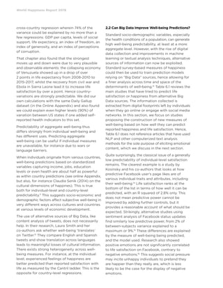 World Happiness Report 2019
cross-country regression wherein 74% of the
variance could be explained by no more than a
few regressions: GDP per capita, levels of social
support, life expectancy, an index of freedom, an
index of generosity, and an index of perceptions
of corruption.
That chapter also found that the strongest
moves up and down were due to very plausible
and observable elements: the collapsing economy
of Venuzuela showed up in a drop of over
2 points in life expectancy from 2008-2010 to
2015-2017, whilst the recovery from civil war and
Ebola in Sierra Leone lead it to increase life
satisfaction by over a point. Hence country-
variations are strongly predictable. We did our
own calculations with the same Daily Gallup
dataset (in the Online Appendix) and also found
we could explain even higher levels (90%) of
variation between US states if one added self-
reported health indicators to this set.
Predictability of aggregate well-being thus
differs strongly from individual well-being and
has different uses. Predicting aggregate
well-being can be useful if individual measures
are unavailable, for instance due to wars or
language barriers.
When individuals originate from various countries,
well-being predictions based on standardized
variables capturing income, jobs, education
levels or even health are about half as powerful
as within country predictions (see online Appendix,
but also, for instance Claudia Senik (2014) on the
cultural dimensions of happines). This is true
both for individual-level and country-level
predictability.11
This suggests socio-economic and
demographic factors affect subjective well-being in
very different ways across cultures and countries
at various levels of economic development.
The use of alternative sources of Big Data, like
content analysis of tweets, does not necessarily
help. In their research, Laura Smith and her
co-authors ask whether well-being ‘translates’
on Twitter.12
They compare English and Spanish
tweets and show translation across languages
leads to meaningful losses of cultural information.
There exists strong heterogeneity across well-
being measures. For instance, at the individual
level, experienced feelings of happiness are
better predicted than reported satisfaction with
life as measured by the Cantril ladder. This is the
opposite for country-level regressions.
2.2 Can Big Data Improve Well-being Predictions?
Standard socio-demographic variables, especially
the health conditions of a population, can generate
high well-being predictability, at least at a more
aggregate level. However, with the rise of digital
data collection and improvements in machine
learning or textual analysis techniques, alternative
sources of information can now be exploited.
Standard survey-based measures of happiness
could then be used to train prediction models
relying on “Big Data” sources, hence allowing for
a finer analysis across time and space of the
determinants of well-being.13
Table 6.1 reviews the
main studies that have tried to predict life
satisfaction or happiness from alternative Big
Data sources. The information collected is
extracted from digital footprints left by individuals
when they go online or engage with social media
networks. In this section, we focus on studies
proposing the construction of new measures of
well-being based on how well they can predict
reported happiness and life satisfaction. Hence,
Table 6.1 does not reference articles that have used
NLP and other computerized text analysis
methods for the sole purpose of eliciting emotional
content, which we discuss in the next section.
Quite surprisingly, the classical issue of a generally
low predictability of individual-level satisfaction
remains. The clearest example is a study by
Kosinsky and his co-authors that looks at how
predictive Facebook user’s page likes are of
various individual traits and attributes, including
their well-being.14
Life satisfaction ranks at the
bottom of the list in terms of how well it can be
predicted, with an R squared of 2.8% only. This
does not mean predictive power cannot be
improved by adding further controls, but it
provides a reasonable account of what should be
expected. Strikingly, alternative studies using
sentiment analysis of Facebook status updates
find similarly low predictive power, from 2% of
between-subjects variance explained to a
maximum or 9%.15
These differences are explained
by the measure of well-being being predicted,
and the model used. Research also showed
positive emotions are not significantly correlated
to life satisfaction on Facebook, contrary to
negative emotions.16
This suggests social pressure
may incite unhappy individuals to pretend they
are happier than they really are, which is less
likely to be the case for the display of negative
emotions.
 