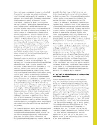 106
107
However, once aggregated, measures extracted
from social networks’ textual content have a
much stronger predictability. A measure of status
updates which yields a 2% R squared in individual-
level regressions yields a five times bigger
coefficient, close to 10%, when looking at life
satisfaction bins.17
Alternative measures have a
much higher predictability like the average
number of photo tags (70%) or the average size
of users’ network of friends (35%). Looking at a
cross-section of counties in the United States,
research by Schwartz and co-authors find the
topics and lexica from Tweets explains 9.4% of the
variance in life satisfaction between-counties.18
Predictability improves to 28% after including
standard controls, as shown in Figure 6.1 which
maps county-level life satisfaction from survey
data along with county-level life satisfaction
predicted using Tweets and controls. This
coefficient remains relatively low, which may
again be due to the manipulability of positive
emotions in social networks.
Research using the emotional content of words
in books led to higher predictability for life
satisfaction.19
Using a sample of millions of books
published over a period of 40 years in five
countries, researchers find an R squared of 25%,
which is similar to the predictive power of
income or employment across countries in the
Gallup World Polls. But the strongest predictability
comes from a paper by Yann Algan, Elizabeth
Beasley and their co-authors, who showed that
daily variation in life satisfaction in the US could
be well-predicted (around 76%) by google-trend
data on the frequency with which individuals
looked for positive terms to do with work, health,
and family.20
Figure 6.2 illustrates these results. The
authors find a lower predictability of experienced
happiness (about 33%). A clear disadvantage of
this method though is that these results would
not easily carry over to a different time-frame,
or a different language. The authors also use
standard regression analysis, while the use of
machine learning models (like Lasso regressions)
can greatly improve out-of-sample prediction in
such cases.
Sentiment analysis via twitter and other searchable
Big Data sources may thus lead to a greater
ability to map movements in mood, both in the
recent past and geographically. The ability to
past-cast and now-cast life satisfaction via
Google search terms and various other forms of
available Big Data may similarly improve our
understanding of well-being in the recent past
and across areas. This increased ability to predict
current and previous levels of mood and life
satisfaction might prove very important for
research as it reduces the reliance on expensive
large surveys. One might start to see papers and
government evaluations using derived measures
of mood and life satisfaction, tracking the effects
of local changes in policy or exogenous shocks,
as well as their effects on other regions and
times. This might be particularly useful when it
comes to social multipliers of events that only
directly affect a subset of the population, such as
unemployment or identity-specific shocks.
The increased ability to tell current levels of
mood and life satisfaction, both at the individual
and aggregated level, can also be used for
deliberate manipulation: governments and
companies can target the low mood / life
satisfaction areas with specific policies aimed at
those communities (eg more mental health help
or more early childcare facilities). Opposition
parties might deliberately ‘talk down’ high levels
of life satisfaction and blame the government for
low levels. Advertisers might tailor their messages
to the mood of individuals and constituents. In
effect, targeting and impact analyses of various
kinds should be expected to improve.
2.3 Big Data as a Complement to Survey-Based
Well-being Measures
Even if mood extracted from social networks
may not fully match variation in survey-based
measures of life satisfaction or happiness, they
often allow for much more detailed analysis of
well-being at the daily level, or even within days.
A good example of how massive data sources
allow a fuller tracking of the emotional state of a
population is given by large-scale Twitter-data
on Mexico, courtesy of Gerardo Leyva who kindly
allowed us to use the graphs in Figure 6.3 based
on the work of his team.21
Sub-Figure (A) shows
how the positive/negative ratio of words varied
from day to day in the 2016-2018 period. One
can see the large positive mood swings on
particular days, like Christmas 2017 or the day
that Mexico beat Germany in the Football Word
Cup 2018, and the large negatives, like the
earthquake in 2017, the loss in the World Cup
against Brasil, or the election of Donald Trump
in the 2016 US Election.
 