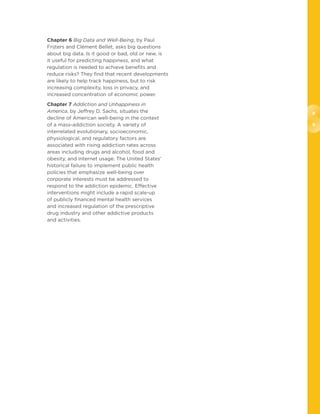 8
9
Chapter 6 Big Data and Well-Being, by Paul
Frijters and Clément Bellet, asks big questions
about big data. Is it good or bad, old or new, is
it useful for predicting happiness, and what
regulation is needed to achieve benefits and
reduce risks? They find that recent developments
are likely to help track happiness, but to risk
increasing complexity, loss in privacy, and
increased concentration of economic power.
Chapter 7 Addiction and Unhappiness in
America, by Jeffrey D. Sachs, situates the
decline of American well-being in the context
of a mass-addiction society. A variety of
interrelated evolutionary, socioeconomic,
physiological, and regulatory factors are
associated with rising addiction rates across
areas including drugs and alcohol, food and
obesity, and internet usage. The United States’
historical failure to implement public health
policies that emphasize well-being over
corporate interests must be addressed to
respond to the addiction epidemic. Effective
interventions might include a rapid scale-up
of publicly financed mental health services
and increased regulation of the prescriptive
drug industry and other addictive products
and activities.
 