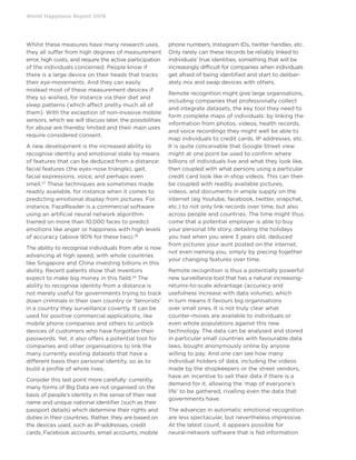 World Happiness Report 2019
Whilst these measures have many research uses,
they all suffer from high degrees of measurement
error, high costs, and require the active participation
of the individuals concerned. People know if
there is a large device on their heads that tracks
their eye-movements. And they can easily
mislead most of these measurement devices if
they so wished, for instance via their diet and
sleep patterns (which affect pretty much all of
them). With the exception of non-invasive mobile
sensors, which we will discuss later, the possibilities
for abuse are thereby limited and their main uses
require considered consent.
A new development is the increased ability to
recognise identity and emotional state by means
of features that can be deduced from a distance:
facial features (the eyes-nose triangle), gait,
facial expressions, voice, and perhaps even
smell.27
These techniques are sometimes made
readily available, for instance when it comes to
predicting emotional display from pictures. For
instance, FaceReader is a commercial software
using an artificial neural network algorithm
trained on more than 10,000 faces to predict
emotions like anger or happiness with high levels
of accuracy (above 90% for these two).28
The ability to recognise individuals from afar is now
advancing at high speed, with whole countries
like Singapore and China investing billions in this
ability. Recent patents show that inventors
expect to make big money in this field.29
The
ability to recognise identity from a distance is
not merely useful for governments trying to track
down criminals in their own country or ‘terrorists’
in a country they surveillance covertly. It can be
used for positive commercial applications, like
mobile phone companies and others to unlock
devices of customers who have forgotten their
passwords. Yet, it also offers a potential tool for
companies and other organisations to link the
many currently existing datasets that have a
different basis than personal identity, so as to
build a profile of whole lives.
Consider this last point more carefully: currently,
many forms of Big Data are not organised on the
basis of people’s identity in the sense of their real
name and unique national identifier (such as their
passport details) which determine their rights and
duties in their countries. Rather, they are based on
the devices used, such as IP-addresses, credit
cards, Facebook accounts, email accounts, mobile
phone numbers, Instagram IDs, twitter handles, etc.
Only rarely can these records be reliably linked to
individuals’ true identities, something that will be
increasingly difficult for companies when individuals
get afraid of being identified and start to deliber-
ately mix and swap devices with others.
Remote recognition might give large organisations,
including companies that professionally collect
and integrate datasets, the key tool they need to
form complete maps of individuals: by linking the
information from photos, videos, health records,
and voice recordings they might well be able to
map individuals to credit cards, IP addresses, etc.
It is quite conceivable that Google Street view
might at one point be used to confirm where
billions of individuals live and what they look like,
then coupled with what persons using a particular
credit card look like in shop videos. This can then
be coupled with readily available pictures,
videos, and documents in ample supply on the
internet (eg Youtube, facebook, twitter, snapchat,
etc.) to not only link records over time, but also
across people and countries. The time might thus
come that a potential employer is able to buy
your personal life story, detailing the holidays
you had when you were 3 years old, deduced
from pictures your aunt posted on the internet,
not even naming you, simply by piecing together
your changing features over time.
Remote recognition is thus a potentially powerful
new surveillance tool that has a natural increasing-
returns-to-scale advantage (accuracy and
usefulness increase with data volume), which
in turn means it favours big organisations
over small ones. It is not truly clear what
counter-moves are available to individuals or
even whole populations against this new
technology. The data can be analysed and stored
in particular small countries with favourable data
laws, bought anonymously online by anyone
willing to pay. And one can see how many
individual holders of data, including the videos
made by the shopkeepers or the street vendors,
have an incentive to sell their data if there is a
demand for it, allowing the ‘map of everyone’s
life’ to be gathered, rivalling even the data that
governments have.
The advances in automatic emotional recognition
are less spectacular, but nevertheless impressive.
At the latest count, it appears possible for
neural-network software that is fed information
 