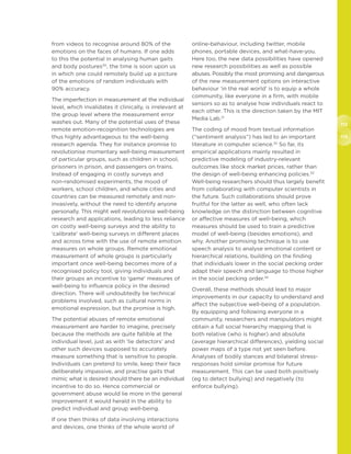 112
113
from videos to recognise around 80% of the
emotions on the faces of humans. If one adds
to this the potential in analysing human gaits
and body postures30
, the time is soon upon us
in which one could remotely build up a picture
of the emotions of random individuals with
90% accuracy.
The imperfection in measurement at the individual
level, which invalidates it clinically, is irrelevant at
the group level where the measurement error
washes out. Many of the potential uses of these
remote emotion-recognition technologies are
thus highly advantageous to the well-being
research agenda. They for instance promise to
revolutionise momentary well-being measurement
of particular groups, such as children in school,
prisoners in prison, and passengers on trains.
Instead of engaging in costly surveys and
non-randomised experiments, the mood of
workers, school children, and whole cities and
countries can be measured remotely and non-
invasively, without the need to identify anyone
personally. This might well revolutionise well-being
research and applications, leading to less reliance
on costly well-being surveys and the ability to
‘calibrate’ well-being surveys in different places
and across time with the use of remote emotion
measures on whole groups. Remote emotional
measurement of whole groups is particularly
important once well-being becomes more of a
recognised policy tool, giving individuals and
their groups an incentive to ‘game’ measures of
well-being to influence policy in the desired
direction. There will undoubtedly be technical
problems involved, such as cultural norms in
emotional expression, but the promise is high.
The potential abuses of remote emotional
measurement are harder to imagine, precisely
because the methods are quite fallible at the
individual level, just as with ‘lie detectors’ and
other such devices supposed to accurately
measure something that is sensitive to people.
Individuals can pretend to smile, keep their face
deliberately impassive, and practise gaits that
mimic what is desired should there be an individual
incentive to do so. Hence commercial or
government abuse would lie more in the general
improvement it would herald in the ability to
predict individual and group well-being.
If one then thinks of data involving interactions
and devices, one thinks of the whole world of
online-behaviour, including twitter, mobile
phones, portable devices, and what-have-you.
Here too, the new data possibilities have opened
new research possibilities as well as possible
abuses. Possibly the most promising and dangerous
of the new measurement options on interactive
behaviour ‘in the real world’ is to equip a whole
community, like everyone in a firm, with mobile
sensors so as to analyse how individuals react to
each other. This is the direction taken by the MIT
Media Lab.31
The coding of mood from textual information
(“sentiment analysis”) has led to an important
literature in computer science.32
So far, its
empirical applications mainly resulted in
predictive modeling of industry-relevant
outcomes like stock market prices, rather than
the design of well-being enhancing policies.33
Well-being researchers should thus largely benefit
from collaborating with computer scientists in
the future. Such collaborations should prove
fruitful for the latter as well, who often lack
knowledge on the distinction between cognitive
or affective measures of well-being, which
measures should be used to train a predictive
model of well-being (besides emotions), and
why. Another promising technique is to use
speech analysis to analyse emotional content or
hierarchical relations, building on the finding
that individuals lower in the social pecking order
adapt their speech and language to those higher
in the social pecking order.34
Overall, these methods should lead to major
improvements in our capacity to understand and
affect the subjective well-being of a population.
By equipping and following everyone in a
community, researchers and manipulators might
obtain a full social hierarchy mapping that is
both relative (who is higher) and absolute
(average hierarchical differences), yielding social
power maps of a type not yet seen before.
Analyses of bodily stances and bilateral stress-
responses hold similar promise for future
measurement. This can be used both positively
(eg to detect bullying) and negatively (to
enforce bullying).
 