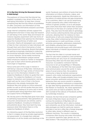 World Happiness Report 2019
2.5 Is Big Data Driving the Renewed Interest
in Well-being?
The explosion of choice that the Internet has
enabled is probably a key driver of the use of
well-being information: to help them choose
something they like from the millions of possibilities
on offer, consumers use information on how
much people like themselves enjoyed a purchase.
Large internet companies actively support this
development and have in many ways led research
on well-being in this world. Ebay and Amazon for
instance regularly experiment with new forms of
subjective feedback that optimise the information
about the trustworthiness of sellers and
consumers. Nearly all newspapers use a system
of likes for their comments to help individuals sift
through them and inform themselves of what
others found most interesting. Brands themselves
are getting increasingly interested in collecting
the emotional attitudes linked to their mentions
on social networks. Social media monitoring
companies like Brandwatch analyse several
billion emoticons shared on Twitter or Instagram
each year to learn which brands generate the
most anger or happiness.
Hence some part of the surge in interest in
well-being is because of Big Data: individuals are
so bewildered by the huge variety of choice that
they turn to the information inherent in the
subjective feedback of others to guide their own
choices. This subjective feedback is of course
subject to distortion and manipulation, and one
might well see far more of that in the future.
Restaurants may already manipulate their
facebook likes and ratings on online restaurant
guides (as well as off-line guides that give stars
to restaurants), leading to an arms race in terms
of sophisticated rating algorithms that screen
out suspect forms of feedback.35
Yet, the key point is that Big Data gives more value
to well-being measurements. New generations of
consumers and producers are entirely used to
subjective feedback, including its limitations
and potential abuse: they have learnt by long
exposure what information there is in the
subjective feedback of others.
An interesting aspect of the Big Data revolution
is that it is largely driven by private organisations,
not government. It is Google that collected
information on all the streets and dwellings in the
world. Facebook owns billions of posts that have
information on trillions of photos, videos, and
personal statements. Apple has information on
the billions of mobile phones and app-movements
of its customers, data it can use for advertising.
Private companies also collect information on
millions of genetic profiles, so as to sell people
gene charts that show them where their ancestors
came from on the basis of a sample of their own
genes. They also have the best data on genealogy,
which involves collecting family trees going back
centuries, allowing them for instance to trace
beneficiaries of wills and unspecified inheritances.
Lastly, they collect embarrassing information
on bankruptcies or credit worthiness, criminal
activities, pornography, defamatory statements,
and infidelity, allowing them to blackmail
individuals and provide buyers with information
about individuals of interest (eg employers or
potential partners).
The fact that this data is in private hands and
often for sale means academics (and sometimes
governments) are very much at a disadvantage
because they often lack the best data and the
resources: no academic institution had the
resources to set up GoogleMaps or Wikipedia,
nor the databases of the NSA that track people
and communication around the world. In many
areas of social science then, the academic
community is likely far behind commercial
research units inside multinational organisations.
Amazon, eBay, and Google probably know more
about consumer sentiments and purchasing
behaviour than any social scientist in academia.
A few leading academic institutions or researchers
do sign data sharing agreements with institutions
like Nielsen or Facebook. Yet, these agreements
are scarce and can lead to problems, like the
2017 scandal of the (ab)use of Facebook profiles
by Cambridge Analytica.
However, the fact that private companies gather
the bulk of Big Data means we should not
confuse the existence of Big Data with an
omniscient Big Brother who is able to analyse
and coherently use all the information. Individual
data packages are held for particular reasons,
and data in one list is often like a foreign language
to other data, stored in different ways on
different machines. This results in marketing
companies often buying inaccurate information
on customer segments (age, gender, etc.) to
data brokers.36
We should thus not presume that
 