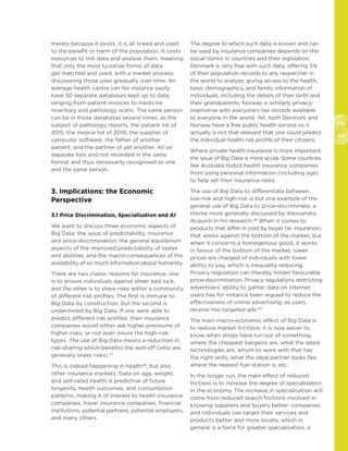 114
115
merely because it exists, it is all linked and used
to the benefit or harm of the population. It costs
resources to link data and analyse them, meaning
that only the most lucrative forms of data
get matched and used, with a market process
discovering those uses gradually over time. An
average health centre can for instance easily
have 50 separate databases kept up to date,
ranging from patient invoices to medicine
inventory and pathology scans. The same person
can be in those databases several times, as the
subject of pathology reports, the patient list of
2015, the invoice list of 2010, the supplier of
computer software, the father of another
patient, and the partner of yet another. All on
separate lists and not recorded in the same
format and thus necessarily recognised as one
and the same person.
3. Implications: the Economic
Perspective
3.1 Price Discrimination, Specialisation and AI
We want to discuss three economic aspects of
Big Data: the issue of predictability, insurance
and price-discrimination; the general equilibrium
aspects of the improved predictability of tastes
and abilities; and the macro-consequences of the
availability of so much information about humanity.
There are two classic reasons for insurance: one
is to ensure individuals against sheer bad luck,
and the other is to share risks within a community
of different risk profiles. The first is immune to
Big Data by construction, but the second is
undermined by Big Data. If one were able to
predict different risk profiles, then insurance
companies would either ask higher premiums of
higher risks, or not even insure the high-risk
types. The use of Big Data means a reduction in
risk-sharing which benefits the well-off (who are
generally lower risks).37
This is indeed happening in health38
, but also
other insurance markets. Data on age, weight,
and self-rated health is predictive of future
longevity, health outcomes, and consumption
patterns, making it of interest to health insurance
companies, travel insurance companies, financial
institutions, potential partners, potential employers,
and many others.
The degree to which such data is known and can
be used by insurance companies depends on the
social norms in countries and their legislation.
Denmark is very free with such data, offering 5%
of their population records to any researcher in
the world to analyse, giving access to the health,
basic demographics, and family information of
individuals, including the details of their birth and
their grandparents. Norway is similarly privacy-
insensitive with everyone’s tax records available
to everyone in the world. Yet, both Denmark and
Norway have a free public health service so it
actually is not that relevant that one could predict
the individual health risk profile of their citizens.
Where private health insurance is more important,
the issue of Big Data is more acute. Some countries
like Australia forbid health insurance companies
from using personal information (including age)
to help set their insurance rates.
The use of Big Data to differentiate between
low-risk and high-risk is but one example of the
general use of Big Data to price-discriminate, a
theme more generally discussed by Alessandro
Acquisti in his research.39
When it comes to
products that differ in cost by buyer (ie, insurance),
that works against the bottom of the market, but
when it concerns a homogenous good, it works
in favour of the bottom of the market: lower
prices are charged of individuals with lower
ability to pay, which is inequality reducing.
Privacy regulation can thereby hinder favourable
price-discrimination. Privacy regulations restricting
advertisers’ ability to gather data on Internet
users has for instance been argued to reduce the
effectiveness of online advertising, as users
receive mis-targeted ads.40
The main macro-economic effect of Big Data is
to reduce market frictions: it is now easier to
know when shops have run out of something,
where the cheapest bargains are, what the latest
technologies are, whom to work with that has
the right skills, what the ideal partner looks like,
where the nearest fuel station is, etc.
In the longer run, the main effect of reduced
frictions is to increase the degree of specialisation
in the economy. The increase in specialisation will
come from reduced search frictions involved in
knowing suppliers and buyers better: companies
and individuals can target their services and
products better and more locally, which in
general is a force for greater specialisation, a
 