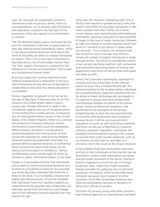 World Happiness Report 2019
says “No one shall be subjected to arbitrary
interference with his privacy, family, home or
correspondence, nor to attacks upon his honour
and reputation. Everyone has the right to the
protection of the law against such interference
or attacks.”
The UN definition partly seems motivated by the
wish for individuals to be free to spend parts of
their day without being bothered by others, which
is not about multiple faces but more about the
limits to the ability of others to impose themselves
on others. That is not in principle connected to
Big Data and so not of immediate interest here.
The ‘face’ aspect of privacy is contained in the
reference to “honour and reputation” and is seen
as a fundamental Human Right.
If we thus adopt the running hypothesis that
holding multiple faces is important in having a
well-functioning society, the use of Big Data to
violate that privacy and thus attack reputation
is a problem.
Privacy regulation at present is not set up for
the age of Big Data, if there are laws at all. For
instance, the United States doesn’t have a
privacy law, though reference is made in the
constitution against the use of the government
of information that violates privacy. Companies
can do what governments cannot in the United
States. In the United Kingdom, there is no common
law protection of privacy (because various
commissions found they could not adequately
define privacy), but there is jurisprudence
protecting people from having some of their
private life exposed (ie, nude pictures illegally
obtained cannot be published), and there is a
general defence against breaches of confidence
which invokes the notion that things can be
said or communicated ‘in confidence’. Where
confidentiality ends and the right of others to
remark on public information begins is not clear.
Finally, is it reasonable to think that individuals
will be able to control these developments and
to enforce considered consent for any possible
use of the Big Data collected? We think this is
likely to be naive: in an incredibly complex and
highly specialised society, it must be doubted
that individuals have the cognitive capacity to
understand all the possible uses of Big Data, nor
that they would have the time to truly engage
with all the informed consent requests that they
would then get.
Ones sees this dynamic happening right now in
the EU with respect to greater privacy rules that
came in mid 2018, forcing large companies to get
more consent from their clients. As a result,
e-mail inboxes were being flooded with additional
information, requiring consumers to read hundreds
of pages in the case of large companies, followed
by take-it-or-leave-it consent requests which boil
down to “consent to our terms or cease using
our services”. This is exactly the situation that
has existed for over a decade now, and it is
simply not realistic to expect individuals to wade
through all this. The limits of considered consent
in our society are being reached, with companies
and institutions becoming faster at finding new
applications and forms of service than individuals
can keep up with.
Hence, the ‘consumer sovereignty’ approach to
consent and use of Big Data on the internet
seems to us to have a limited lifetime left. The
historical solution to the situation where individuals
are overwhelmed by organised interests that are
far ahead of them technologically and legally is
to organise in groups and have professional
intermediaries bargain on behalf of the whole
group. Unions, professional mediators, and
governments are examples of that group-
bargaining role. It must thus be expected that
in countries with benevolent and competent
bureaucracies, it will be up to government
regulators to come up with and enforce defaults
and limits on the use of Big Data. In countries
without competent regulators, individuals will
probably find themselves relying on the market
to provide them with counter-measures, such as
via internet entities that try and take on a
pro-bono role in this (such as the Inrupt initiative).
A key problem that even benevolent regulators
will face is that individuals on the internet can be
directed to conduct their information exchange
and purchases anywhere in the world, making it
hard for regulators to limit the use of ‘foreign
produced’ data. Legal rules might empower
foreign providers by applying only to domestic
producers of research, which would effectively
stimulate out-sourcing of research to other
countries, much like Cambridge Analytica was
offering manipulation services to dictators in
Africa from offices in London.
Concerns for privacy, along with other concerns
that national agencies or international charitable
 