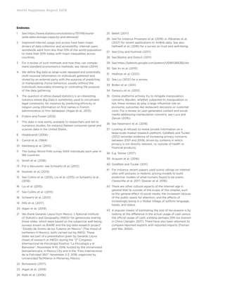 World Happiness Report 2019
Endnotes
1	See https://www.statista.com/statistics/751749/world-
wide-data-storage-capacity-and-demand/
2	Improved internet usage and access have been major
drivers of data collection and accessibility: internet users
worldwide went from less than 10% of the world population
to more than 50% today, with major inequalities across
countries.
3	For a review of such methods and how they can comple-
ment standard econometrics methods, see Varian (2014)
4	We define Big data as large-scale repeated and potentially
multi-sourced information on individuals gathered and
stored by an external party with the purpose of predicting
or manipulating choice behaviour, usually without the
individuals reasonably knowing or controlling the purpose
of the data gathering.
5	The question of ethnic-based statistics is an interesting
instance where Big Data is sometimes used to circumvent
legal constraints, for instance by predicting ethnicity or
religion using information on first names in French
administrative or firm databases (Algan et al., 2013).
6	 Frijters and Foster (2013)
7	This data is now partly available to researchers and led to
numerous studies, for instance Nielsen consumer panel and
scanner data in the United States.
8	 Hildebrandt (2006)
9	 Carroll et al. (1994)
10	 Kleinberg et al. (2015)
11	The Gallup World Polls survey 1000 individuals each year in
166 countries.
12	 Smith et al. (2016)
13	 For a discussion, see Schwartz et al. (2013)
14	 Kosinski et al. (2013)
15	See Collins et al. (2015), Liu et al. (2015) or Schwartz et al.
(2016)
16	 Liu et al. (2015)
17	 See Collins et al. (2015)
18	 Schwartz et al. (2013)
19	 Hills et al. (2017)
20	 Algan et al. (2019)
21	We thank Gerardo Leyva from Mexico´s National Institute
of Statistics and Geography (INEGI) for generously sharing
these slides, which were based on the subjective well-being
surveys known as BIARE and the big data research project
“Estado de Animo de los Tuiteros en Mexico” (The mood of
twitterers in Mexico), both carried out by INEGI. These
slides are part of a presentation given by Gerardo Leyva
(head of research at INEGI) during the “2° Congreso
Internacional de Psicología Positiva “La Psicología y el
Bienestar”, November 9-10, 2018, hosted by the Universidad
Iberoamericana, in Mexico City and in the “Foro Internacional
de la Felicidad 360”, November 2-3, 2018, organized by
Universidad TecMilenio in Monerrey, México
22	 Borowiecki (2017)
23	 Algan et al. (2019)
24	 Ratti et al. (2006)
25	 Bellet (2017)
26	See for instance Proserpio et al. (2018) or Albrahao et al.
(2017) for recent applications to AirBnb data. See also
Helliwell et al. (2016) for a survey on trust and well-being.
27	 See Croy and Hummel (2017)
28	 See Bijlstra and Dotsch (2011)
29	 See https://patents.google.com/patent/US9652663B2/en
30	 See Xu et al. (2015)
31	 Hedman et al. (2012)
32	 See Liu (2012) for a review.
33	 Bollen et al. (2011)
34	 Danescu et al. (2012)
35	Online platforms actively try to mitigate manipulation
concerns. Besides, whether subjected to manipulation or
not, these reviews do play a large influential role on
economic outcomes like restaurant decisions or customer
visits. For a review on user-generated content and social
media addressing manipulation concerns, see Luca and
Zervas (2016).
36	 See Newmann et al. (2018)
37	Looking at refusals to reveal private information on a
large-scale market research platform, Goldfarb and Tucker
(2012) provides evidence of increasing privacy concerns
between 2001 and 2008, driven by contexts in which
privacy is not directly relevant, i.e. outside of health or
financial products.
38	 E.g. Tanner (2017)
39	 Acquisti et al. (2016)
40	 Goldfarb and Tucker (2011)
41	For instance, recent papers used scenic ratings on internet
sites with pictures or hedonic pricing models to build
predictive models of what humans found to be scenic
(Seresinhe et al. 2017; Glaeser et al. 2018).
42	There are other cultural aspects of the Internet age in
general that lie outside of the scope of this chapter, such
as the general effect of social media, the increased (ab)use
of the public space for attention, and the effects of
increasingly being in a Global Village of uniform language,
tastes, and status.
43	A popular means of estimating the size of tax-evasion is by
looking at the difference in the actual usage of cash versus
the official usage of cash, yielding perhaps 25% tax evasion
in China (Jianglin, 2017). There have also been attempts to
compare reported exports with reported imports (Fisman
and Wei, 2004).
 