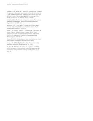 World Happiness Report 2019
Schwartz, H. A., M. Sap, M. L. Kern, J. C. Eichstaedt, A. Kapelner,
M. Agrawal, E. Blanco, L. Dziurzynski, G. Park, D. Stillwell, et al.
(2016). Predicting individual well-being through the language
of social media. In Biocomputing 2016: Proceedings of the
Pacific Symposium, pp. 516–527. World Scientific.
Senik, C. (2014). The French unhappiness puzzle: The cultural
dimension of happiness. Journal of Economic Behavior 
Organization, 106, 379-401.
Seresinhe, C. I., T. Preis, and H. S. Moat (2017). Using deep
learning to quantify the beauty of outdoor places. Royal
Society open science 4 (7), 170170.
Smith, L., S. Giorgi, R. Solanki, J. Eichstaedt, H. A. Schwartz, M.
Abdul-Mageed, A. Buffone, and L. Ungar (2016). Does
well-being ranslate on twitter? In Proceedings of the 2016
Conference on Empirical Methods in Natural Language
Processing, pp. 2042–2047.
Tanner, A. (2017). Our bodies, our data: How companies make
billions selling our medical records. Beacon Press.
Varian, H. R. (2014). Big data: New tricks for econometrics.
Journal of Economic Perspectives 28 (2), 3–28.
Xu, X., R. W. McGorry, L.-S. Chou, J.-h. Lin, and C.-c. Chang
(2015). Accuracy of the microsoft kinect for measuring gait
parameters during treadmill walking. Gait  posture 42 (2),
145– 151.
 