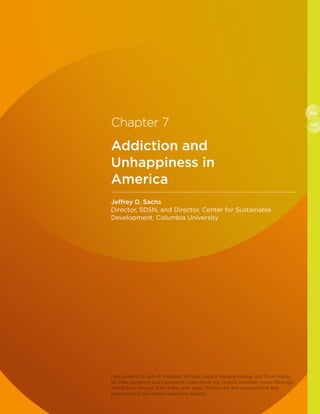 122
123Chapter 7
Addiction and
Unhappiness in
America
Jeffrey D. Sachs
Director, SDSN, and Director, Center for Sustainable
Development, Columbia University
I am grateful to John F. Helliwell, Richard Layard, Haifang Huang, and Shun Wang
for their guidance and inspiration. I also thank my Special Assistant Ismini Ethridge,
and Sharon Paculor, Sybil Fares and Jesse Thorson for the management and
production of the World Happiness Report.
 