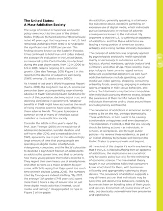 124
125
The United States:
A Mass-Addiction Society
The surge of interest in happiness and public
policy owes much to the case of the United
States. Professor Richard Easterlin (1974) famously
noted 45 years ago that happiness in the U.S. had
remained unchanged from 1946 to 1970 despite
the significant rise of GDP per person. This
finding became known as the Easterlin Paradox.
It has continued to hold true until today. Indeed,
the average life evaluation in the United States,
as measured by the Cantril ladder, has declined
during the past dozen years, from 7.2 in 2006 to
6.9 in 2018, despite ongoing U.S. economic
growth. (See also Twenge, 2019, Figure 1, in this
report,on the decline of subjective well-being
(SWB) among U.S. adults since 2000).
As I noted in last year’s World Happiness Report
(Sachs, 2018), the long-term rise in U.S. income per
person has been accompanied by several trends
adverse to SWB: worsening health conditions for
much of the population; declining social trust; and
declining confidence in government. Whatever
benefits in SWB might have accrued as the result
of rising incomes seem to have been offset by
these adverse trends. This year, I propose a
common driver of many of America’s social
maladies: a mass-addiction society.
Consider the article in this year’s report by
Prof. Jean Twenge (2019) on the rapid rise of
adolescent depression, suicidal ideation, and
self-harm after 2010, and a marked decline in
SWB, apparently due in part to the astoundingly
large amount of time that young people are
spending on digital media: smartphones,
videogames, computers, and the like. It’s plausible
to describe a significant fraction of adolescents
as addicted to screen time, and that is certainly
how many young people themselves describe it.
They regard their own heavy use of smartphones
and other screens as a major problem to over-
come, with 54% saying that they spend too much
time on their devices (Jiang, 2018). The numbers
cited by Twenge are indeed startling: “By 2017,
the average 12th grader (17-18 years old) spent
more than 6 hours a day of leisure time on just
three digital media activities (internet, social
media, and texting),” disaggregated by type in
Figure 3 of the paper.
An addiction, generally speaking, is a behavior
like substance abuse, excessive gambling, or
excessive use of digital media, which individuals
pursue compulsively in the face of adverse
consequences known to the individual. My
argument is that the U.S. is suffering an epidemic
of addictions, and that these addictions are
leaving a rising portion of American society
unhappy and a rising number clinically depressed.
The concept of addiction was originally applied
by psychologists and public health specialists
mainly or exclusively to substances such as
tobacco, alcohol, marijuana, opioids (natural and
synthetic), and other drugs. More recently, many
psychologists have come to regard various
behaviors as potential addictions as well. Such
addictive behaviors include gambling; social
media use, video gaming, shopping, consuming
unhealthy foods, exercising, engaging in extreme
sports, engaging in risky sexual behaviors, and
others. Such behaviors may become compulsive,
with individuals pursuing them to excess, despite
the awareness of their harmful nature to the
individuals themselves and to those around them
(including family and friends).
The prevalence of addictions in American society
seems to be on the rise, perhaps dramatically.
These addictions, in turn, seem to be causing
considerable unhappiness and even depression.
The implication, if correct, is that the U.S. society
should be taking actions – as individuals, in
schools, at workplaces, and through public
policies – to reverse these epidemics, as part of
an overall strategy to increase well-being in the
United States to previous levels and beyond.
At the outset of this chapter it’s worth emphasizing
that if the U.S. is indeed suffering from an epidemic
of addictions, the implications are crucial not
only for public policy but also for the rethinking
of economic science. The free-market theory
taught in our universities holds that consumers
know what’s best for them, with businesses
efficiently and appropriately catering to those
desires. The prevalence of addiction suggests a
very different picture: that individuals may be
lured into self-destructive behaviors, notably by
businesses keen on boosting sales of their goods
and services. Economists of course know of such
risks, but drastically underestimate their prevalence
and significance.
 