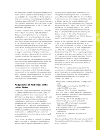 126
127
the mesolimbic system is hypothesized to give a
larger relative weight to immediate gratification
(as guided by the mesolimbic system) relative to
long-term costs and benefits (as guided by the
executive system of the PFC). In some theories, a
third pathway, associated with the insular cortex,
modulates the interactions of the PFC and the
mesolimbic pathways.
In Bickel’s interpretation, addiction is a disorder
marked by an abnormally high rate of time
discount, leading to choices of immediate
gratification even when the choice will bring
known and predictable high costs in the longer
term. Some evidence suggests that dysregulation
of the insular cortex “hijacks” the PFC functions
that would otherwise resist the short-term
temptations. The key to overcoming addiction,
in this view, is to strengthen the PFC once again
to play its crucial role in long-term planning,
complex decision making, and the inhibition of
impulses driven by the mesolimbic system.
According to Bickel, the dual-decision theories
best account for addictive behaviors, which are
characterized by the choice of immediate
gratification despite predictable adverse
consequences in the longer term. With a
weakened executive control, the individual acts
compulsively in the face of a stimulus associated
with a previous surge of dopamine. The stimulus
creates a craving that is not inhibited by the
executive function of the PFC.
An Epidemic of Addictions in the
United States
There is no single comprehensive epidemiology
of addictive behaviors in the United States, in
part because there is no consensus on the
definition and diagnosis of addiction, and in part
because the data are not comprehensively
collected and analyzed to understand the
prevalence and co-morbidities of various kinds
of addictions. It is clear that some individuals
are highly vulnerable to multiple addictions, in
part because of the underlying neurobiological
mechanisms of addiction that are common
across addictive behaviors, e.g. a weakening of
executive control.
The U.S. is in the midst of epidemics of several
addictions, both of substances and behaviors.
Recent data of the Institute of Health Metrics
and Evaluation (IHME) show that the U.S. has
among the world’s highest rates of substance
abuse. The estimates for 2017 are shown in Table
7.1, comparing the U.S., Europe, and Global rates
of disease burden for various categories of
substance abuse. The measures are the Disability-
Adjusted Life Years (DALYs) per 100,000 (100K)
population. For example, the U.S. lost 1,703.3
DALYs per 100K population from all forms of
drug use, the second-highest rate of drug-use
disease burden in the world. The U.S. rate
compares with 340.5 DALYs per 100K in Europe,
roughly one-fifth of the U.S. rate.
Among all 196 countries, the U.S. ranks 2nd overall
in DALYs lost to all drug use disorders; 1st in
DALYs from cocaine use; 3rd in DALYs from opioid
addiction; and 2nd in DALYs from amphetamine
use. The U.S. is moderate only for alcohol use
disorders, ranking 39th. These very heavy burdens
of substance disorders are matched by the high
U.S. rankings on other mental disorders. The U.S.
ranks 5th in the world in DALYs from anxiety
disorders and 11th in the world from depressive
disorders. Across all mental disorders, the U.S.
ranks 4th in the world.
While there is no comprehensive data on the
prevalence of addictions, academic studies and
government reports suggest addiction epidemics
in several areas, including the following (with
prevalence estimates cited by Sussman, 2017,
Table 6.1 and Table 7.1):
• Marijuana: 7% of 18-year-olds, 2% of 50-year-
olds
• Illicit drugs, non-marijuana: 8% of 18-year-
olds, 5% of 50-year-olds
• Tobacco: 15% of U.S. adult population
• Alcohol: 10% for older teenagers and adults
• Food addiction: 10% of U.S. adult population
(= 25% of obese population)
• Gambling: 1-3% of U.S. adult population
• Internet: 2% of U.S. adult population
• Exercise: 3-5% of U.S. adult population
(22-26% of college youth)
• Workaholism: 10% of U.S. adult population
• Shopping addiction: 6% of U.S. adult
population
• Love and sex addiction: 3-6% of adult
population
According to Sussman’s estimates, around half of
the population suffers from one or more addictions
at any one time.
 
