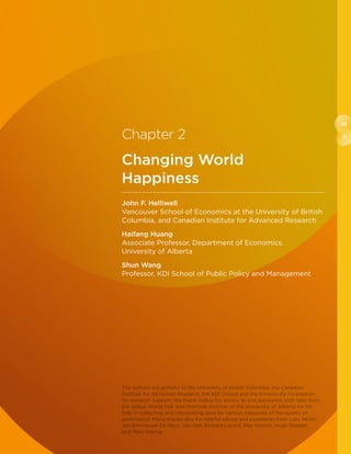 10
11Chapter 2
Changing World
Happiness
John F. Helliwell
Vancouver School of Economics at the University of British
Columbia, and Canadian Institute for Advanced Research
Haifang Huang
Associate Professor, Department of Economics,
University of Alberta
Shun Wang
Professor, KDI School of Public Policy and Management
The authors are grateful to the University of British Columbia, the Canadian
Institute for Advanced Research, the KDI School and the Ernesto Illy Foundation
for research support. We thank Gallup for access to and assistance with data from
the Gallup World Poll, and Matthew Ackman of the University of Alberta for his
help in collecting and interpreting data for various measures of the quality of
governance. Many thanks also for helpful advice and comments from Lara Aknin,
Jan-Emmanuel De Neve, Jon Hall, Richard Layard, Max Norton, Hugh Shiplett,
and Meik Wiking.
 