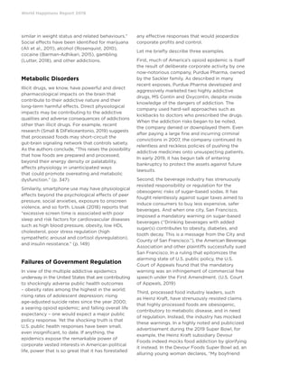 World Happiness Report 2019
similar in weight status and related behaviours.”
Social effects have been identified for marijuana
(Ali et al., 2011), alcohol (Rosenquist, 2010),
cocaine (Barman-Adhikari, 2015), gambling
(Lutter, 2018), and other addictions.
Metabolic Disorders
Illicit drugs, we know, have powerful and direct
pharmacological impacts on the brain that
contribute to their addictive nature and their
long-term harmful effects. Direct physiological
impacts may be contributing to the addictive
qualities and adverse consequences of addictions
other than illicit drugs. For example, recent
research (Small  DiFeliceantonio, 2019) suggests
that processed foods may short-circuit the
gut-brain signaling network that controls satiety.
As the authors conclude, “This raises the possibility
that how foods are prepared and processed,
beyond their energy density or palatability,
affects physiology in unanticipated ways
that could promote overeating and metabolic
dysfunction.” (p. 347)
Similarily, smartphone use may have physiological
effects beyond the psychological effects of peer
pressure, social anxieties, exposure to onscreen
violence, and so forth. Lissak (2018) reports that
“excessive screen time is associated with poor
sleep and risk factors for cardiovascular diseases
such as high blood pressure, obesity, low HDL
cholesterol, poor stress regulation (high
sympathetic arousal and cortisol dysregulation),
and insulin resistance.” (p. 149)
Failures of Government Regulation
In view of the multiple addictive epidemics
underway in the United States that are contributing
to shockingly adverse public health outcomes
– obesity rates among the highest in the world;
rising rates of adolescent depression; rising
age-adjusted suicide rates since the year 2000;
a searing opioid epidemic; and falling overall life
expectancy – one would expect a major public
policy response. Yet the shocking truth is that
U.S. public health responses have been small,
even insignificant, to date. If anything, the
epidemics expose the remarkable power of
corporate vested interests in American political
life, power that is so great that it has forestalled
any effective responses that would jeopardize
corporate profits and control.
Let me briefly describe three examples.
First, much of America’s opioid epidemic is itself
the result of deliberate corporate activity by one
now-notorious company, Purdue Pharma, owned
by the Sackler family. As described in many
recent exposes, Purdue Pharma developed and
aggressively marketed two highly addictive
drugs, MS Contin and Oxycontin, despite inside
knowledge of the dangers of addiction. The
company used hard-sell approaches such as
kickbacks to doctors who prescribed the drugs.
When the addiction risks began to be noted,
the company denied or downplayed them. Even
after paying a large fine and incurring criminal
convictions in 2007, the company continued its
relentless and reckless policies of pushing the
addictive medicines onto unsuspecting patients.
In early 2019, it has begun talk of entering
bankruptcy to protect the assets against future
lawsuits.
Second, the beverage industry has strenuously
resisted responsibility or regulation for the
obesogenic risks of sugar-based sodas. It has
fought relentlessly against sugar taxes aimed to
induce consumers to buy less expensive, safer
beverages. And when one city, San Francisco,
imposed a mandatory warning on sugar-based
beverages (“Drinking beverages with added
sugar(s) contributes to obesity, diabetes, and
tooth decay. This is a message from the City and
County of San Francisco.”), the American Beverage
Association and other plaintiffs successfully sued
San Francisco. In a ruling that epitomizes the
alarming state of U.S. public policy, the U.S.
Court of Appeals found that the mandatory
warning was an infringement of commercial free
speech under the First Amendment. (U.S. Court
of Appeals, 2019)
Third, processed food industry leaders, such
as Heinz Kraft, have strenuously resisted claims
that highly processed foods are obesogenic,
contributory to metabolic disease, and in need
of regulation. Instead, the industry has mocked
these warnings. In a highly noted and publicized
advertisement during the 2019 Super Bowl, for
example, the Heinz Kraft subsidiary Devour
Foods indeed mocks food addiction by glorifying
it instead. In the Devour Foods Super Bowl ad, an
alluring young woman declares, “My boyfriend
 