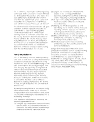 130
131
has an addiction,” showing the boyfriend gobbling
up his food. (In the uncensored version of the ad,
she declares that the addiction is “to frozen-food
porn.”) She implies that she tried to lure him
away from the food through spiced-up sex, but
notes of the food, “It’s hard to resist.” The ad
ends with the message: “Never just eat. Devour.”
The list of corporate recklessness in the U.S. goes
on and on, and now especially implicates the
tech industry as well, which has played no
constructive role to date in addressing the
alarming trends of adolescent screen time and
the ensuing depressive disorders described by
Twenge (2019) in this volume. As every major
study of Facebook has shown, the company is
duplicitous in use of personal data, relentlessly
focused on its bottom line, and steadfastly
dismissive of the dire consequences emanating
from the use of its product and services.
Policy Implications
The U.S. has had, by now, two startling wake-up
calls: back to back years of falling life expectancy
and declining measured subjective well-being.
Major studies have documented the rising suicide
rates and substance misuse. Psychologists have
been decrying the apparently soaring rates of
addictive disorders and seemingly associated
mental disorders, including major depressive
disorders and a range of anxiety disorders.
Measured subjective well-being has declined
during the past 10 years, and there are reasons
to believe that the sheer scale of addictive
disorders is probably implicated by this decline
in SWB, though studies have not yet made that
definitive link.
A public policy response built around well-being
rather than corporate profits would place the
rising addiction rates under intensive and urgent
scrutiny, and would design policies to respond to
these rising challenges.
Such responses would perhaps begin with the
following types of measures:
(1)	Stringent regulations of the prescription drug
industry, and a much tougher crackdown on
companies like Purdue Pharma that knowingly
contribute to massive substance abuse;
(2)	Urgent and honest public reflection and
debate on the sociology of addiction
epidemics, noting the role of high and rising
income inequality in unleashing addictions;
(3)	A rapid scale up of publicly financed mental
health services for addiction, anxiety and
mood disorders;
(4)	Strong and effective regulations to limit
advertising and to enforce warning messages
regarding addictive products and activities,
including digital technologies, obesogenic
foods, lotteries and gambling activities;
(5)	Stringent restrictions of advertising to young
children and adolescents of potentially
harmful products and activities;
(6)	Mindfulness programs in schools to help
children to avoid the lures of substance and
behavioral addictions.
Longer-term measures would include public
policies to reduce stress levels in society, including
greater job and healthcare security, reduced
inequalities of income and wealth, healthier
work-life balance, and greater integration of
health and well-being programs in work, schools
and communities. Many of these programs,
and the demonstrably beneficial effects, are
described in the Global Happiness and Well-being
Policy Report 2019 (SDSN, 2019).
 
