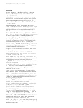 World Happiness Report 2019
References
Ali, M. M., Amialchuk, A.,  Dwyer, D. S. (2011). The Social
Contagion Effect of Marijuana Use Among Adolescents.
PloS one, 6(1), e16183.
Alter, A. (2018). Irresistible: The rise of addictive technology and
the business of keeping us hooked. New York: Penguin Press.
American Beverage Association v. City  County of San
Francisco (United States Court of Appeals for the Ninth Circuit
February 31, 2019).
Barman-Adhikari, A., Rice, E., Winetrobe, H.,  Petering, R.
(2015). Social network correlates of methamphetamine, heroin,
and cocaine use in a sociometric network of homeless youth.
Journal of the Society for Social Work and Research, 6(3),
433-457.
Bickel, W. K., Mellis, A. M., Snider, S. E., Athamneh, L. N., Stein,
J. S.,  Pope, D. A. (2018). 21st century neurobehavioral theories
of decision making in addiction: Review and evaluation.
Pharmacology Biochemistry and Behavior, 164, 4-21.
Easterlin, R. A. (1974). Does economic growth improve the
human lot? Some empirical evidence. In Nations and house-
holds in economic growth (pp. 89-125). Academic Press.
Fogoros, R. N.,  T., B. (2018). The Costs of Drug Use to Society.
Retrieved from https://www.verywellmind.com/what-are-the-
costs-of-drug-abuse-to-society-63037
Goldman, L. (2015). Too Much of a Good Thing. Little, Brown
and Company.
Institute for Health Metrics and Evaluation. (2017). Global
Burden of Disease [Results Tool]. Retrieved from http://ghdx.
healthdata.org/gbd-results-tool
Jiang, J. (2018). How teens and parents navigate screen time
and device distractions. Pew Research Center for Internet and
Technology, Retrieved from http://www. pewinternet.
org/2018/08/22/how-teens-and-parents-navigate-screen-time-
and-device-distractions.
Lindgren, E., Gray, K., Miller, G., Tyler, R., Wiers, C. E., Volkow, N.
D.,  Wang, G. J. (2018). Food addiction: A common
neurobiological mechanism with drug abuse. Front Biosci
(Landmark Ed), 23, 811-836.
Lissak, G. (2018). Adverse physiological and psychological
effects of screen time on children and adolescents: Literature
review and case study. Environmental research, 164, 149-157.
Lutter, M., Tisch, D.,  Beckert, J. (2018). Social Explanations of
Lottery Play: New Evidence Based on National Survey Data.
Journal of gambling studies, 1-19.
Sachs, J. D. (2018). America’s health crisis and the Easterlin
paradox. World happiness report, 218, 146-159.
Small, D. M.,  DiFeliceantonio, A. G. (2019). Processed foods
and food reward. Science, 363(6425), 346-347.
Sussman, S. (2017). Substance and behavioral addictions:
Concepts, causes, and cures. Cambridge University Press.
Twenge, J. (2019) The sad state of happiness in the United
States and the role of digital media. In Helliwell, J., Layard, R.
and Sachs, J., eds., World Happiness Report 2019, xx-xx.
Wilkinson, R. G.,  Pickett, K. (2019). The inner level: How more
equal societies reduce stress, restore sanity and improve
everyones well-being. New York: Penguin Press.
Zhang, S., de la Haye, K., Ji, M.,  An, R. (2018). Applications of
social network analysis to obesity: a systematic review. Obesity
reviews, 19(7), 976-988.
 
