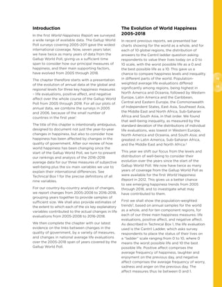 12
13
Introduction
In the first World Happiness Report we surveyed
a wide range of available data. The Gallup World
Poll surveys covering 2005-2011 gave the widest
international coverage. Now, seven years later,
we have twice as many years of data from the
Gallup World Poll, giving us a sufficient time
span to consider how our principal measures of
happiness, and their main supporting factors,
have evolved from 2005 through 2018.
The chapter therefore starts with a presentation
of the evolution of annual data at the global and
regional levels for three key happiness measures
– life evaluations, positive affect, and negative
affect over the whole course of the Gallup World
Poll from 2005 through 2018. For all our plots of
annual data, we combine the surveys in 2005
and 2006, because of the small number of
countries in the first year.1
The title of this chapter is intentionally ambiguous,
designed to document not just the year-to-year
changes in happiness, but also to consider how
happiness has been affected by changes in the
quality of government. After our review of how
world happiness has been changing since the
start of the Gallup World Poll, we turn to present
our rankings and analysis of the 2016-2018
average data for our three measures of subjective
well-being plus the six main variables we use to
explain their international differences. See
Technical Box 1 for the precise definitions of all
nine variables.
For our country-by-country analysis of changes,
we report changes from 2005-2008 to 2016-2018,
grouping years together to provide samples of
sufficient size. We shall also provide estimates of
the extent to which each of the six key explanatory
variables contributed to the actual changes in life
evaluations from 2005-2008 to 2016-2018.
We then complete the chapter with our latest
evidence on the links between changes in the
quality of government, by a variety of measures,
and changes in national average life evaluations
over the 2005-2018 span of years covered by the
Gallup World Poll.
The Evolution of World Happiness
2005-2018
In recent previous reports, we presented bar
charts showing for the world as a whole, and for
each of 10 global regions, the distribution of
answers to the Cantril ladder question asking
respondents to value their lives today on a 0 to
10 scale, with the worst possible life as a 0 and
the best possible life as a 10. This gave us a
chance to compare happiness levels and inequality
in different parts of the world. Population-
weighted average life evaluations differed
significantly among regions, being highest in
North America and Oceania, followed by Western
Europe, Latin America and the Caribbean,
Central and Eastern Europe, the Commonwealth
of Independent States, East Asia, Southeast Asia,
the Middle East and North Africa, Sub-Saharan
Africa and South Asia, in that order. We found
that well-being inequality, as measured by the
standard deviation of the distributions of individual
life evaluations, was lowest in Western Europe,
North America and Oceania, and South Asia; and
greatest in Latin America, Sub-Saharan Africa,
and the Middle East and North Africa.2
This year we shift our focus from the levels and
distribution of well-being to consider their
evolution over the years since the start of the
Gallup World Poll. We now have twice as many
years of coverage from the Gallup World Poll as
were available for the first World Happiness
Report in 2012. This gives us a better chance
to see emerging happiness trends from 2005
through 2018, and to investigate what may
have contributed to them.
First we shall show the population-weighted
trends3
, based on annual samples for the world
as a whole, and for ten component regions, for
each of our three main happiness measures: life
evaluations, positive affect, and negative affect.
As described in Technical Box 1, the life evaluation
used is the Cantril Ladder, which asks survey
respondents to place the status of their lives on
a “ladder” scale ranging from 0 to 10, where 0
means the worst possible life and 10 the best
possible life. Positive affect comprises the
average frequency of happiness, laughter and
enjoyment on the previous day, and negative
affect comprises the average frequency of worry,
sadness and anger on the previous day. The
affect measures thus lie between 0 and 1.
 