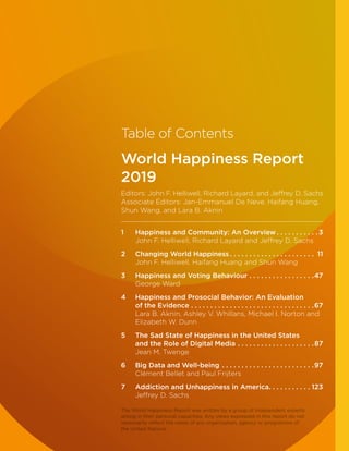 Table of Contents
World Happiness Report
2019
Editors: John F. Helliwell, Richard Layard, and Jeffrey D. Sachs
Associate Editors: Jan-Emmanuel De Neve, Haifang Huang,
Shun Wang, and Lara B. Aknin
1	Happiness and Community: An Overview. .  .  .  .  .  .  .  .  .  . 3
John F. Helliwell, Richard Layard and Jeffrey D. Sachs
2	Changing World Happiness. .  .  .  .  .  .  .  .  .  .  .  .  .  .  .  .  .  .  .  .  .  . 11
John F. Helliwell, Haifang Huang and Shun Wang
3	Happiness and Voting Behaviour. .  .  .  .  .  .  .  .  .  .  .  .  .  .  .  . 47
George Ward
4	Happiness and Prosocial Behavior: An Evaluation
of the Evidence. .  .  .  .  .  .  .  .  .  .  .  .  .  .  .  .  .  .  .  .  .  .  .  .  .  .  .  .  .  .  . 67
Lara B. Aknin, Ashley V. Whillans, Michael I. Norton and
Elizabeth W. Dunn
5	The Sad State of Happiness in the United States
and the Role of Digital Media. .  .  .  .  .  .  .  .  .  .  .  .  .  .  .  .  .  .  . 87
Jean M. Twenge
6	Big Data and Well-being. .  .  .  .  .  .  .  .  .  .  .  .  .  .  .  .  .  .  .  .  .  .  . 97
Clément Bellet and Paul Frijters
7	Addiction and Unhappiness in America. . . . . . . . . . . 123
Jeffrey D. Sachs
The World Happiness Report was written by a group of independent experts
acting in their personal capacities. Any views expressed in this report do not
necessarily reflect the views of any organization, agency or programme of
the United Nations.
 
