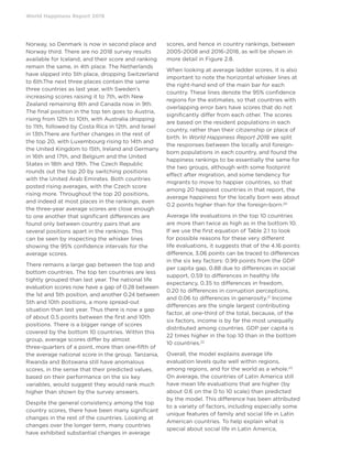 World Happiness Report 2019
Norway, so Denmark is now in second place and
Norway third. There are no 2018 survey results
available for Iceland, and their score and ranking
remain the same, in 4th place. The Netherlands
have slipped into 5th place, dropping Switzerland
to 6th.The next three places contain the same
three countries as last year, with Sweden’s
increasing scores raising it to 7th, with New
Zealand remaining 8th and Canada now in 9th.
The final position in the top ten goes to Austria,
rising from 12th to 10th, with Australia dropping
to 11th, followed by Costa Rica in 12th, and Israel
in 13th.There are further changes in the rest of
the top 20, with Luxembourg rising to 14th and
the United Kingdom to 15th, Ireland and Germany
in 16th and 17th, and Belgium and the United
States in 18th and 19th. The Czech Republic
rounds out the top 20 by switching positions
with the United Arab Emirates. Both countries
posted rising averages, with the Czech score
rising more. Throughout the top 20 positions,
and indeed at most places in the rankings, even
the three-year average scores are close enough
to one another that significant differences are
found only between country pairs that are
several positions apart in the rankings. This
can be seen by inspecting the whisker lines
showing the 95% confidence intervals for the
average scores.
There remains a large gap between the top and
bottom countries. The top ten countries are less
tightly grouped than last year. The national life
evaluation scores now have a gap of 0.28 between
the 1st and 5th position, and another 0.24 between
5th and 10th positions, a more spread-out
situation than last year. Thus there is now a gap
of about 0.5 points between the first and 10th
positions. There is a bigger range of scores
covered by the bottom 10 countries. Within this
group, average scores differ by almost
three-quarters of a point, more than one-fifth of
the average national score in the group. Tanzania,
Rwanda and Botswana still have anomalous
scores, in the sense that their predicted values,
based on their performance on the six key
variables, would suggest they would rank much
higher than shown by the survey answers.
Despite the general consistency among the top
country scores, there have been many significant
changes in the rest of the countries. Looking at
changes over the longer term, many countries
have exhibited substantial changes in average
scores, and hence in country rankings, between
2005-2008 and 2016-2018, as will be shown in
more detail in Figure 2.8.
When looking at average ladder scores, it is also
important to note the horizontal whisker lines at
the right-hand end of the main bar for each
country. These lines denote the 95% confidence
regions for the estimates, so that countries with
overlapping error bars have scores that do not
significantly differ from each other. The scores
are based on the resident populations in each
country, rather than their citizenship or place of
birth. In World Happiness Report 2018 we split
the responses between the locally and foreign-
born populations in each country, and found the
happiness rankings to be essentially the same for
the two groups, although with some footprint
effect after migration, and some tendency for
migrants to move to happier countries, so that
among 20 happiest countries in that report, the
average happiness for the locally born was about
0.2 points higher than for the foreign-born.20
Average life evaluations in the top 10 countries
are more than twice as high as in the bottom 10.
If we use the first equation of Table 2.1 to look
for possible reasons for these very different
life evaluations, it suggests that of the 4.16 points
difference, 3.06 points can be traced to differences
in the six key factors: 0.99 points from the GDP
per capita gap, 0.88 due to differences in social
support, 0.59 to differences in healthy life
expectancy, 0.35 to differences in freedom,
0.20 to differences in corruption perceptions,
and 0.06 to differences in generosity.21
Income
differences are the single largest contributing
factor, at one-third of the total, because, of the
six factors, income is by far the most unequally
distributed among countries. GDP per capita is
22 times higher in the top 10 than in the bottom
10 countries.22
Overall, the model explains average life
evaluation levels quite well within regions,
among regions, and for the world as a whole.23
On average, the countries of Latin America still
have mean life evaluations that are higher (by
about 0.6 on the 0 to 10 scale) than predicted
by the model. This difference has been attributed
to a variety of factors, including especially some
unique features of family and social life in Latin
American countries. To help explain what is
special about social life in Latin America,
 