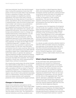 World Happiness Report 2019
what was predicted. South Asia had the largest
drop in actual life evaluations (more than 0.8
points on the 0 to 10 scale) while it was predicted
to have a substantial increase. Since these
regional averages are weighted by national
populations, the South Asian total is heavily
influenced by the Indian decline of more than 1.1
points. Sub-Saharan Africa was predicted to have
a substantial gain, while the actual increase was
much smaller. Latin America was predicted to
have a small gain, while it shows a popula-
tion-weighted actual drop of the same size. The
MENA region was predicted to be a gainer, and
instead lost 0.52 points. The countries of Western
Europe were predicted to have no change, but
instead experienced a small reduction. For the
remaining regions, the predicted and actual
changes were in the same direction, with the
substantial reductions in the United States (the
largest country in the NANZ group) being larger
than predicted. As Figure 42 and Table 31 show
in Statistical Appendix 1, changes in the six
factors are not very successful in capturing the
evolving patterns of life over what have been
tumultuous times for many countries. Nine of the
ten regions were predicted to have 2016-2018 life
evaluations higher than in 2005-2008, but only
half of them did so. In general, the ranking of
regional predicted changes matched the ranking
of the actual changes, despite typical experience
being less favorable than predicted. The notable
exception is South Asia, which experienced the
largest drop, contrary to predictions.
On a country-by-country basis, the actual changes
from 2005-2008 to 2016-2018 are on average
much better predicted than on a regional basis,
with a correlation of 0.50, as shown in Figure 41
in Statistical Appendix 1. This difference can be
traced to the great variety of experiences within
regions, many of which were predicted reasonably
well on a national basis, and by the presence of
some very large countries with substantial
prediction errors, India being the largest example.
Changes in Governance
Government institutions and policies set the
stages on which lives are lived. These stages differ
largely from country to country, and are among
primary factors influencing how highly people
rate the quality of their lives. The importance of
national institutions and living conditions was
shown forcefully in World Happiness Report
2018, which presented happiness rankings for
immigrants and the locally born, and found them
to be almost exactly the same (a correlation of
+0.96 for the 117 countries with a sufficient
number of immigrants in their sampled
populations). This was the case even for
migrants coming from source countries with
life evaluations less than half as high as in the
destination country.
The evidence from the happiness of immigrants
and the locally born suggests strongly that the
large international differences in average national
happiness documented in this report depend
primarily on the circumstances of life in each
country. These differences in turn invite explanation
by factors that differ among nations, including
especially institutions that are national in scope,
among which governments are perhaps the most
prominent examples.
It is natural, as public and policy attention starts to
shift from GDP to broader measures of progress,
and especially to how people value their lives,
that there should be growing policy interest in
knowing how government institutions and
actions influence happiness, and in whatever
changes in policies might enable citizens to lead
happier lives.
What is Good Government?
At the most basic level, good government
establishes and maintains an institutional
framework that enables people to live better
lives. Similarly, good public services are those
that improve lives while using fewer scarce
resources. How can the excellence of govern-
ment be measured, and how can its effects on
happiness be determined? There are two main
possibilities for assessment, one very specific
and the other at the aggregate level. The more
specific approach is adopted in the Global
Happiness and Well-being Policy Reports, while
here we shall take a more aggregate approach
using the national happiness data that lie at the
core of the World Happiness Reports.
Created in response to growing interest in the
policy relevance of happiness, the Global Happiness
and Well-being Policy Reports aim to find and
evaluate best-practice examples from around the
world on how government policies in specific
 