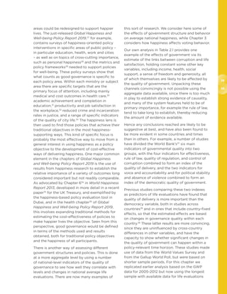38
39
areas could be redesigned to support happier
lives. The just-released Global Happiness and
Well-being Policy Report 2019,27
for example,
contains surveys of happiness-oriented policy
interventions in specific areas of public policy –
in particular education, health, work and cities
– as well as on topics of cross-cutting importance,
such as personal happiness28
and the metrics and
policy frameworks29
needed to support policies
for well-being. These policy surveys show that
what counts as good governance is specific to
each policy area. Within each ministry or subject
area there are specific targets that are the
primary focus of attention, including mainly
medical and cost outcomes in health care,30
academic achievement and completion in
education,31
productivity and job satisfaction in
the workplace,32
reduced crime and incarceration
rates in justice, and a range of specific indicators
of the quality of city life.33
The happiness lens is
then used to find those policies that achieve their
traditional objectives in the most happiness-
supporting ways. This kind of specific focus is
probably the most effective way to move from a
general interest in using happiness as a policy
objective to the development of cost-effective
ways of delivering happiness. One major common
element in the chapters of Global Happiness
and Well-being Policy Report 2019 is the use of
results from happiness research to establish the
relative importance of a variety of outcomes long
considered important but not readily comparable.
As advocated by Chapter 634
in World Happiness
Report 2013, developed in more detail in a recent
paper35
for the UK Treasury, and exemplified by
the happiness-based policy evaluation tool in
Dubai, and in the health chapter36
of Global
Happiness and Well-being Policy Report 2019,
this involves expanding traditional methods for
estimating the cost-effectiveness of policies to
make happier lives the objective. Seen from this
perspective, good governance would be defined
in terms of the methods used and results
obtained, both for traditional policy objectives
and the happiness of all participants.
There is another way of assessing different
government structures and policies. This is done
at a more aggregate level by using a number
of national-level indicators of the quality of
governance to see how well they correlate with
levels and changes in national average life
evaluations. There are now many examples of
this sort of research. We consider here some of
the effects of government structure and behavior
on average national happiness, while Chapter 3
considers how happiness affects voting behavior.
Our own analysis in Table 2.1 provides one
example of the effects of government via its
estimate of the links between corruption and life
satisfaction, holding constant some other key
variables, including income, health, social
support, a sense of freedom and generosity, all
of which themselves are likely to be affected by
the quality of government. Unpacking these
channels convincingly is not possible using the
aggregate data available, since there is too much
in play to establish strong evidence of causality,
and many of the system features held to be of
primary importance, for example the rule of law,
tend to take long to establish, thereby reducing
the amount of evidence available.
Hence any conclusions reached are likely to be
suggestive at best, and have also been found to
be more evident in some countries and times
than in others. For example, a number of studies
have divided the World Bank’s37
six main
indicators of governmental quality into two
groups, with the four indicators for effectiveness,
rule of law, quality of regulation, and control of
corruption combined to form an index of the
quality of delivery, and the two indicators for
voice and accountability and for political stability
and absence of violence combined to form an
index of the democratic quality of government.
Previous studies comparing these two indexes
as predictors of life evaluations have found that
quality of delivery is more important than the
democracy variable, both in studies across
countries38
and in ones that include country-fixed
effects, so that the estimated effects are based
on changes in governance quality within each
country.39
These latter results are more convincing,
since they are uninfluenced by cross-country
differences in other variables, and have the
capacity to show whether significant changes in
the quality of government can happen within a
policy-relevant time horizon. These studies made
use of data from the World Values Survey and
from the Gallup World Poll, but were based on
shorter sample periods. For this chapter we
replicated earlier analysis based on the GWP
data for 2005-2012 but now using the longest
sample with available data for life evaluations
 