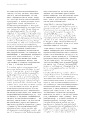 World Happiness Report 2019
and for the indicators of government quality,
covering 2005-2017. The results are shown in
Table 10 in Statistical Appendix 2. The core
results continue to show that delivery quality
has a significant positive effect on average life
evaluations with or without accounting for the
effects flowing through the higher levels of
GDP per capita made possible by government
regulations and services that are more efficient,
more configured to match the rule of law, and
less subject to corruption. The estimated
magnitude of the more convincing results, which
are the ones based on within-country changes in
governance quality, is substantial. For example, a
previous study found that “the ten most-improved
countries, in terms of delivery quality changes
between 2005 and 2012, when compared to the
ten countries with most worsened delivery
quality, are estimated to have higher average life
evaluations by one tenth of the overall life
evaluation gap between the world’s most and
least happy ten countries.”40
In other words, the
estimated effect of the divergence in governance
quality on life evaluations was about 0.4 points
on the 0 to 10 scale. We have been able to
confirm that previous result with data now
covering twice as long a time period, as shown
in Table 22 in Statistical Appendix 2.
To extend our analysis into other aspects of
governance, we have assembled data to match
our mix of country-years for several variables
that have either been used as measures of the
quality of governance, or can been seen to
reflect some aspects of governmental quality.
One question of perennial research and policy
interest is whether people are happier living in
political democracies. Our earlier research based
on World Values Survey data and shorter samples
of Gallup World Poll data found that delivery
quality was always more important than the
measure of democratic quality, whether or not
the analysis included country fixed effects, which
help to make the results more convincing. This is
still borne out in our doubled sample length for
the Gallup World Poll (Table 10, Appendix 2). We
also found in earlier research that if the sample
was split between countries with higher and
lower governmental effectiveness, that increases
in the extent of democracy had positive life
satisfaction effects in those countries with
effective governments, but not in countries with
less effective governments.41
But this interaction
effect disappears in the new longer sample,
where we find that changes in the quality of
delivery have equally large and significant effects
on life evaluations, and changes in democratic
quality have no significant effects, whatever the
average state of delivery quality.42
Tables 12 to 15 in Statistical Appendix 2 test
whether changes in a variety of other measures
of governmental quality contribute to changes in
life evaluations. None show significant effects
with one notable exception. Changes in the
Gallup World Poll’s measure of confidence in
government do contribute significantly to life
evaluations, as shown in Table 13 of Statistical
Appendix 2. To some extent, this variable might
be thought to reflect a measure of satisfaction
with a particular life domain, much as was shown
in Figure 1.1 for Mexico in Chapter 1.
Tables 16 to 18 of Statistical Appendix 2 look for
linkages between average life evaluations and a
number of government characteristics including
different forms of democratic institutions, social
safety net coverage, and percent of GDP devoted
to education, healthcare and military spending.43
The only characteristics that contribute beyond
what is explained by the six variables of Table 2.1
and regional fixed effects are the shares of GDP
devoted to healthcare and military spending, the
former having a positive effect and the latter a
negative one.44
It is noteworthy that many countries with low
average life evaluations, and with life evaluations
much lower than would be predicted by the
standard results in Table 2.1, have been subject to
internal and external conflicts. Such conflicts can
in part be seen as evidence of bad governance,
and have no doubt contributed to bad governance
elsewhere. In any event, they are almost surely
likely to lead to low life evaluations.45
For example,
freedom from violence is part of one of the
World Bank’s six indicators for the quality of
governance, and several of the countries among
those ranked as least happy in Figure 2.7 are or
have been subject to fatal political violence. We
have assembled data for several measures of
internal and international conflict, and have
found evidence that conflict is correlated with
lower life evaluations, sometimes beyond what is
already captured by the variables for income,
health, freedom, social support, generosity and
corruption. The Uppsala data for death rates
 