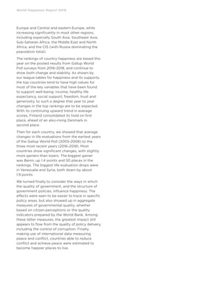 World Happiness Report 2019
Europe and Central and eastern Europe, while
increasing significantly in most other regions,
including especially South Asia, Southeast Asia,
Sub-Saharan Africa, the Middle East and North
Africa, and the CIS (with Russia dominating the
population total).
The rankings of country happiness are based this
year on the pooled results from Gallup World
Poll surveys from 2016-2018, and continue to
show both change and stability. As shown by
our league tables for happiness and its supports,
the top countries tend to have high values for
most of the key variables that have been found
to support well-being: income, healthy life
expectancy, social support, freedom, trust and
generosity, to such a degree that year to year
changes in the top rankings are to be expected.
With its continuing upward trend in average
scores, Finland consolidated its hold on first
place, ahead of an also-rising Denmark in
second place.
Then for each country, we showed that average
changes in life evaluations from the earliest years
of the Gallup World Poll (2005-2008) to the
three most recent years (2016-2018). Most
countries show significant changes, with slightly
more gainers than losers. The biggest gainer
was Benin, up 1.4 points and 50 places in the
rankings. The biggest life evaluation drops were
in Venezuela and Syria, both down by about
1.9 points.
We turned finally to consider the ways in which
the quality of government, and the structure of
government policies, influence happiness. The
effects were seen to be easier to trace in specific
policy areas, but also showed up in aggregate
measures of governmental quality, whether
based on citizen perceptions or the quality
indicators prepared by the World Bank. Among
these latter measures, the greatest impact still
appears to flow from the quality of policy delivery,
including the control of corruption. Finally,
making use of international data measuring
peace and conflict, countries able to reduce
conflict and achieve peace were estimated to
become happier places to live.
 