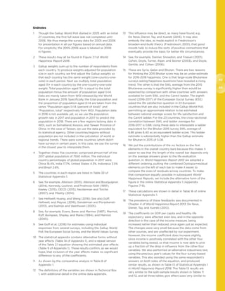 42
43
Endnotes
1	Though the Gallup World Poll started in 2005 with an initial
27 countries, the first full wave was not completed until
2006. We thus merge the survey data for 2005 and 2006
for presentation in all our figures based on annual data.
For simplicity, the 2005-2006 wave is labeled as 2006
in figures.
2	These results may all be found in Figure 2.1 of World
Happiness Report 2018.
3	Gallup weights sum up to the number of respondents from
each country. To produce weights adjusted for population
size in each country, we first adjust the Gallup weights so
that each country has the same weight (one-country-one-
vote) in each period. Next we multiply total population
aged 15+ in each country by the one-country-one-vote
weight. Total population aged 15+ is equal to the total
population minus the amount of population aged 0-14.
Data are mainly taken from WDI released by the World
Bank in January 2019. Specifically, the total population and
the proportion of population aged 0-14 are taken from the
series “Population ages 0-14 (percent of total)” and
“Population, total” respectively from WDI. Population data
in 2018 is not available yet, so we use the population
growth rate in 2017 and population in 2017 to predict the
population in 2018. There are a few regions lacking data in
WDI, such as Somaliland, Kosovo, and Taiwan Province of
China. In the case of Taiwan, we use the data provided by
its statistical agency. Other countries/regions without
population are not included in the calculation of world or
regional trends. There were some countries which didn’t
have surveys in certain years. In this case, we use the survey
in the closest year to interpolate them.
4	Together, these five countries comprised almost half of the
2017 global population of 7550 million. The individual
country percentages of global population in 2017 were
China 18.4%, India 17.7%, United States 4.3%, Indonesia 3.5%
and Brazil 2.8%.
5	The countries in each region are listed in Table 33 of
Statistical Appendix 1.
6	See, for example, Atkinson (2015), Atkinson and Bourguignon
(2014), Kennedy, Lochner, and Prothrow-Stith (1997),
Keeley (2015), OECD (2015), Neckerman and Torche
(2007), and Piketty (2014).
7	See Helliwell, Huang, and Wang (2016). See also Goff,
Helliwell, and Mayraz (2018), Gandelman and Porzekanski
(2013), and Kalmijn and Veenhoven (2005).
8	See, for example, Evans, Barer, and Marmor (1997), Marmot,
Ryff, Bumpass, Shipley, and Marks (1994), and Marmot
(2005).
9	See Goff et al. (2018) for estimates using individual
responses from several surveys, including the Gallup World
Poll, the European Social Survey, and the World Values Survey.
10	The statistical appendix contains alternative forms without
year effects (Table 14 of Appendix 1), and a repeat version
of the Table 2.1 equation showing the estimated year effects
(Table 9 of Appendix 1). These results confirm, as we would
hope, that inclusion of the year effects makes no significant
difference to any of the coefficients.
11	As shown by the comparative analysis in Table 8 of
Appendix 1.
12	The definitions of the variables are shown in Technical Box
1, with additional detail in the online data appendix.
13	This influence may be direct, as many have found, e.g.
De Neve, Diener, Tay, and Xuereb (2013). It may also
embody the idea, as made explicit in Fredrickson’s
broaden-and-build theory (Fredrickson, 2001), that good
moods help to induce the sorts of positive connections that
eventually provide the basis for better life circumstances.
14	See, for example, Danner, Snowdon, and Friesen (2001),
Cohen, Doyle, Turner, Alper, and Skoner (2003), and Doyle,
Gentile, and Cohen (2006).
15	These are Syria, Qatar and Bhutan. There are two reasons
for thinking the 2015 Bhutan score may be an under-estimate
for 2016-2018 happiness. One is that large-scale Bhutanese
surveys asking happiness questions have revealed a rising
trend. The other is that the SWL average from the 2015
Bhutanese survey is significantly higher than would be
expected by comparison with other countries with answers
available for both SWL and the Cantril ladder. The eighth
round (2016-2017) of the European Social Survey (ESS)
asked the life satisfaction question in 23 European
countries that are also included in the Gallup World Poll,
permitting an approximate relation to be estimated
between national average scores for life satisfaction and
the Cantril ladder. For the 23 countries, the cross-sectional
correlation between SWL and ladder averages for
2016-2017 is 0.88. Using these data to interpolate a ladder
equivalent for the Bhutan 2015 survey SWL average of
6.86 gives 6.40 as an equivalent ladder score. This ladder
estimate is substantially higher than the Gallup estimate
for Bhutan in 2015 of 5.08.
16	We put the contributions of the six factors as the first
elements in the overall country bars because this makes it
easier to see that the length of the overall bar depends only
on the average answers given to the life evaluation
question. In World Happiness Report 2013 we adopted a
different ordering, putting the combined Dystopia+residual
elements on the left of each bar to make it easier to
compare the sizes of residuals across countries. To make
that comparison equally possible in subsequent World
Happiness Reports, we include the alternative form of the
figure in the online Statistical Appendix 1 (Appendix
Figures 7-9).
17	These calculations are shown in detail in Table 16 of online
Statistical Appendix 1.
18	The prevalence of these feedbacks was documented in
Chapter 4 of World Happiness Report 2013, De Neve,
Diener, Tay, and Xuereb (2013).
19	The coefficients on GDP per capita and healthy life
expectancy were affected even less, and in the opposite
direction in the case of the income measure, being
increased rather than reduced, once again just as expected.
The changes were very small because the data come from
other sources, and are unaffected by our experiment.
However, the income coefficient does increase slightly,
since income is positively correlated with the other four
variables being tested, so that income is now able to pick
up a fraction of the drop in influence from the other four
variables. We also performed an alternative robustness test,
using the previous year’s values for the four survey-based
variables. This also avoided using the same respondent’s
answers on both sides of the equation, and produced
similar results, as shown in Table 13 of Statistical Appendix 1
in World Happiness Report 2018. The Table 13 results are
very similar to the split-sample results shown in Tables 11
and 12, and all three tables give effect sizes very similar to
 
