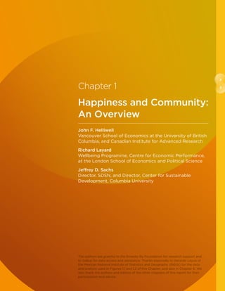 2
3Chapter 1
Happiness and Community:
An Overview
John F. Helliwell
Vancouver School of Economics at the University of British
Columbia, and Canadian Institute for Advanced Research
Richard Layard
Wellbeing Programme, Centre for Economic Performance,
at the London School of Economics and Political Science
Jeffrey D. Sachs
Director, SDSN, and Director, Center for Sustainable
Development, Columbia University
The authors are grateful to the Ernesto Illy Foundation for research support and
to Gallup for data access and assistance. Thanks especially to Gerardo Leyva of
the Mexican National Institute of Statistics and Geography (INEGI) for the data
and analysis used in Figures 1.1 and 1.2 of this Chapter, and also in Chapter 6. We
also thank the authors and editors of the other chapters of this report for their
participation and advice.
 