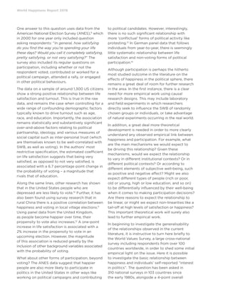 World Happiness Report 2019
One answer to this question uses data from the
American National Election Survey (ANES),9
which
in 2000 for one year only included question
asking respondents: “In general, how satisfying
do you find the way you’re spending your life
these days? Would you call it completely satisfying,
pretty satisfying, or not very satisfying?” The
survey also included its regular questions on
participation, including whether or not the
respondent voted, contributed or worked for a
political campaign, attended a rally, or engaged
in other political behaviours.
The data on a sample of around 1,300 US citizens
show a strong positive relationship between life
satisfaction and turnout. This is true in the raw
data, and remains the case when controlling for a
wide range of confounding demographic factors
typically known to drive turnout such as age,
race, and education. Importantly, the association
remains statistically and substantively significant
over-and-above factors relating to political
partisanship, ideology, and various measures of
social capital such as inter-personal trust (which
are themselves known to be well-correlated with
SWB, as well as voting). In the authors’ most
restrictive specification, the estimated coefficient
on life satisfaction suggests that being very
satisfied, as opposed to not very satisfied, is
associated with a 6.7 percentage point change in
the probability of voting – a magnitude that
rivals that of education.
Along the same lines, other research has shown
that in the United States people who are
depressed are less likely to vote.10
Further, it has
also been found using survey research that in
rural China there is a positive correlation between
happiness and voting in local village elections.11
Using panel data from the United Kingdom,
as people become happier over time, their
propensity to vote also increases.12
A one-point
increase in life satisfaction is associated with a
2% increase in the propensity to vote in an
upcoming election. However, the magnitude
of this association is reduced greatly by the
inclusion of other background variables associated
with the probability of voting.
What about other forms of participation, beyond
voting? The ANES data suggest that happier
people are also more likely to participate in
politics in the United States in other ways like
working on political campaigns and contributing
to political candidates. However, interestingly,
there is no such significant relationship with
more ‘conflictual’ forms of political activity like
protesting.13
In German panel data that follows
individuals from year-to-year, there is seemingly
little systematic relationship between life
satisfaction and non-voting forms of political
participation.14
Although participation is perhaps the hitherto
most studied outcome in the literature on the
effects of happiness in the political sphere, there
remains a great deal of room for further research
in the area. In the first instance, there is a clear
need for more empirical work using causal
research designs. This may include laboratory
and field experiments in which researchers
directly seek to influence the SWB of randomly
chosen groups or individuals, or take advantage
of natural experiments occurring in the real world.
In addition, a great deal more theoretical
development is needed in order to more clearly
understand any observed empirical link between
happiness and participation. For example, what
are the main mechanisms we would expect to
be driving this relationship? Given these
mechanisms, would we expect the relationship
to vary in different institutional contexts? Or in
different political contexts? Or according to
different elements of subjective well-being, such
as positive and negative affect? Might we also
expect different types of people (rich or poor,
old or young, high or low education, and so on)
to be differentially influenced by their well-being
when it comes to making participation decisions?
Are there reasons to expect the relationship to
be linear, or might we expect non-linearities like a
tail-off at high levels of satisfaction or happiness?
This important theoretical work will surely also
lead to further empirical work.
In beginning to investigate the generalisability
of the relationships observed in the current
literature, it is instructive to turn here briefly to
the World Values Survey, a large cross-national
survey including respondents from over 100
countries worldwide, in order to shed some initial
empirical light on the issue. Here it is possible
to investigate the basic relationship between
happiness and individuals’ self-reported “interest
in politics”. The question has been asked in
310 national surveys in 103 countries since
the early 1980s, alongside a 4-point overall
 