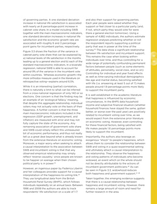 52
53
of governing parties. A one standard deviation
increase in national life satisfaction is associated
with nearly an 8 percentage-point increase in
cabinet vote share. In a model including SWB
together with the main macroeconomic indicators,
one standard deviation increases in national life
satisfaction and the economic growth rate are
associated with roughly 6 and 3 percentage
point gains for incumbent parties, respectively.
Figure 3.3 shows the fraction of the variance in
cabinet party vote share that can be explained by
a) national levels of life satisfaction in the months
leading up to a general election and b) each of the
standard macroeconomic indicators. In a bivariate
regression, national SWB is able to account for
around 9% of the variance in the incumbent vote
within countries. Whereas economic growth—the
more orthodox measure used in the literature on
retrospective voting—explains around 6.5%.
While it is an interesting (partial) correlation,
there is naturally a limit to what can be inferred
from a cross-national regression of only 140 or so
elections. One concern is that the finding may be
an example of an ‘ecological fallacy,’ meaning,
that despite this aggregate relationship, individual
voters may not actually vote on the basis of their
happiness. A further concern is that the three
main macroeconomic indicators included in the
regression (GDP growth, unemployment, and
inflation) are measured with error and may not
fully capture the state of the economy. Any
remaining association of government vote share
and SWB could simply reflect this unmeasured
bit of economic performance, and thus not really
tell us a great deal beyond what is already known
from the extensive literature on economic voting.
Moreover, a major worry when seeking to attach
a causal interpretation to the association between
SWB and incumbent voting is that that any
observed empirical relationship may simply
reflect ‘reverse causality,’ since people are known
to be happier on average when their chosen
political party is in power.23
However, an ingenious paper by Federica Liberini
and her colleagues provides support for a causal
interpretation of the happiness-to-voting link.24
They use longitudinal data from the British
Household Panel Survey (BHPS), which follows
individuals repeatedly on an annual basis. Between
1996 and 2008 the authors are able to track
respondents’ life satisfaction on a scale of 1-7
and also their support for governing parties.
Each year people were asked whether they
support or feel closer to a particular party (and,
if not, which party they would vote for were
there a general election tomorrow). Using a
sample of 4,882 individuals, the authors estimate
regression analyses predicting whether or not
the respondent reports supporting a political
party that was in power at the time of the
survey.25
The data show a significant relationship
between life satisfaction and incumbent support.
This remains the case when looking within-
individuals over time, and thus controlling for a
wide range of potentially confounding permanent
factors between people (such as some elements
of attitudes, personality, social class, and so on).
Controlling for individual and year fixed effects
as well as time-varying individual demographics
like age and marital status, becoming satisfied
with life (i.e. answering at least 5 out of 7) makes
people around 1.9 percentage points more likely
to support the incumbent party.
It is well established in the academic literature
that happiness is influenced by economic
circumstances. In the BHPS data household
income and subjective financial situation (whether
household finances have stayed the same, gotten
better, or worse over the past year) are positively
related to incumbent voting over time, as we
would expect from the extensive prior literature
on economic voting. However, even controlling
for these financial factors, being satisfied with
life makes people 1.6 percentage points more
likely to support the incumbent.
Importantly, the authors also leverage an
exogenous “shock” to people’s happiness, which
allows them to consider the relationship between
SWB and voting in a quasi-experimental setting
and ultimately attach a causal interpretation to
the relationship. They observe the happiness
and voting patterns of individuals who become
widowed, an event which on the whole should
not be directly attributable to the actions of
incumbent government politicians.26
As can
be seen in Figure 3.3, widowhood reduces
both happiness and government support.27, 28
Taken together, the emerging evidence suggests
that there is a causal relationship between
happiness and incumbent voting. However, there
remains a large amount of room and need for
further research in the area.
 