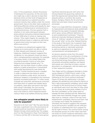 54
55
zero,” in this progression, namely the process
of attribution for outcomes. On the one hand,
one might see a voter’s decision to base their
electoral choice on their level of happiness as
a rational response to a substantive policy
outcome (namely, their welfare under the current
government). But on the other hand, evidence of
well-being affecting voting could equally be seen
as evidence of behavioural or emotional bias in
the electoral process. One key question here is
whether or not voters distinguish between
policy-relevant and policy-irrelevant determinants
of their SWB when it comes to making vote
choices.31
One might imagine, for example, that
people attribute losses in subjective well-being
to government action but gains to their own
efforts and actions.32
The evidence on widowhood suggests that
people are to some extent not able or willing
to filter relevant and irrelevant sources of
happiness. Additional research suggests that
incidental (i.e. non-relevant) mood can play a
role in swinging political outcomes. For example,
it has been shown in the United States that
incumbents benefit in terms of vote share
following local college football wins.33
In
addition, rain has been shown to affect voting
patterns in ballot propositions in Switzerland,
with rainfall decreasing the vote shares for
change.34
Further theoretical work is needed
in order to determine the extent to which,
and the conditions under which, this kind of
behaviour weakens or strengthens the incentives
faced by incumbent politicians.35
In other words,
if people are using their well-being as a heuristic
that helps them to update their beliefs about
incumbents, when does and doesn’t this lead
them astray? Ultimately, the over-arching
theoretical question to be addressed in this
area is the extent to which happiness-based
voting is likely to be welfare-enhancing overall.
Are unhappier people more likely to
vote for populists?
Populism is far from new.36
But the past decade
has seen a significant rise in the prominence of
populist political movements, particularly in
Western Europe where parties like The League
and Five Star Movement in Italy, Front National
in France, and the AfD in Germany have gained
significant electoral ground, with some now
having entered into governing coalitions at
both the regional and national levels. Elsewhere,
populist parties in countries like Austria,
Greece, Hungary, Poland, the UK and further
afield have also been rising to prominence
and power.
There is no single definition of populism, making
its measurement and empirical study problematic.
Perhaps the key aspect of populist ideology,
which spans various different definitions, is
an anti-establishment worldview.37
Populist
politicians typically distinguish between the
virtue of “ordinary” people on the one hand, and
the corrupt “elite” on the other. Related themes
in the study of the recent rise in populism have
also included a growth in the success of parties
promoting nativist or nationalist sentiment,
as well as an opposition to or rejection of
cosmopolitanism and globalisation.38
An obvious question arises from this recent
political trend: is this all a manifestation of rising
levels of unhappiness? If pressed to describe
one thing that brings these different political
movements and parties together, one feature
that stands out is that they all share a certain
discontent, or unhappiness, with the status quo
in their respective countries.
Yann Algan and his colleagues leverage a unique
survey dataset of 17,000 French voters in the
2017 presidential election, which saw a radical
redrawing of the French political landscape.39
Figure 3.4 shows the relationship in the data
between life satisfaction and voting for Marine Le
Pen’s right-wing populist candidacy, which made
it through to the second-round of voting. Happi-
er individuals were much less likely to have voted
for her, across all income levels. Indeed, of all of
the main candidates, Le Pen voters were on
average the least satisfied with life. Mélenchon
voters were more satisfied, though not a great
deal more so. However, voters of the two more
establishment candidates, Macron and Fillon, had
on average much higher life satisfaction.40
Ultimately, the research suggests that standard
social and economic variables are not sufficient
to explain or understand the rise in support for
the far-right in France. The common factor among
the disparate groups of Le Pen voters was their
low levels of current subjective well-being, and a
general sense of pessimism about the future.
 