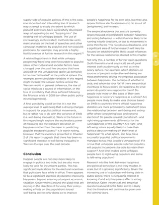 60
61
supply-side of populist politics. If this is the case,
one important and interesting line of research
may attempt to study the extent to which
populist politicians have successfully developed
ways of appealing to and “tapping into” the
existing well of unhappy people. The use of
(increasingly sophisticated) methods like senti-
ment analysis on the text of speeches and other
campaign materials by populist and non-populist
politicians, for example, may provide a highly
fruitful avenue of further research in this regard.56
A related hypothesis is that while unhappy
people may have long been favourable to populist
ideas, other cultural and societal factors have
changed over the past few decades that have
allowed for this unhappiness (pent-up demand)
to be now “activated” in the political sphere. For
example, some candidate variables in this regard
might include: the secular decline across the
Western world in general deference, the rise of
social media as a source of information, or the
loss of credibility that elites suffered following
the financial crisis in 2008 (or other public policy
mismanagements).
A final possibility could be that it is not the
average level of well-being that is driving changes
in support for populist political movements,
but it rather has to do with the variance of SWB
(i.e. well-being inequality). Work in the future in
this regard might explore the explanatory power
of measures like the standard deviation of
happiness rather than the mean in predicting
populist electoral success.57
It is worth noting,
however, that the evidence presented in Chapter
2 of this report suggests that there has been no
significant increase in well-being inequality in
Western Europe over the past decade.
Conclusion
Happier people are not only more likely to
engage in politics and vote, but are also more
likely to vote for incumbent parties. This has
significant implications for the electoral incentives
that politicians face while in office. There appears
to be a significant electoral dividend to improving
happiness, beyond ensuring a buoyant economic
situation. Governments around the globe that are
moving in the direction of focusing their policy-
making efforts on the population’s broad
well-being are not only doing so to improve
people’s happiness for its own sake, but they also
appear to have electoral reasons to do so out of
(enlightened) self-interest.
The empirical evidence that exists is currently
largely focused on correlations between happiness
and voting behaviour — with influences likely to be
running in both directions, or due to movements in
some third factor. This has obvious drawbacks, and
a significant area of further research will likely be
focused on establishing the likely causal influences
for the various relationships studied in this chapter.
Not only this, a number of further open questions
(both theoretical and empirical) are of great
interest both academically as well as in the
policy sphere. For example, which domains or
sources of people’s subjective well-being are
most prominently driving the empirical association
between happiness, the decision of whether to
vote, and whom to vote for? If there are political
incentives to focus policy on happiness, to what
extent do politicians respond to them? Do
people vote more on the basis of their own
happiness or society’s happiness as a whole? Are
people more likely to make vote choices based
on SWB in countries where official happiness
statistics are more prominently published? Does
the relationship between well-being and voting
differ when considering local and national
elections? Do people reward (punish) left- and
right-wing governments differently for the
(un)happiness of the country? Are right- and
left-wing voters equally likely to base their
political decision-making on their level of
happiness? To what extent, and how, have
successful populist political movements
managed to tap into people’s unhappiness? If it
is true that unhappier people vote for populists,
will populist incumbents be able to retain their
support? And what makes some unhappy
people turn to right-wing populism and some
to left-wing populism?
Research into the links between happiness
and political behaviour is still very modest in
scale, but it is growing significantly. Given the
increasing use of subjective well-being data in
public policy, there is increasing interest in
knowing if and why happiness affects voting
behaviour. Open theoretical and empirical
questions abound in the field, and it is likely
that the literature will continue to grow over
the coming years.
 