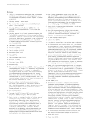 World Happiness Report 2019
Endnotes
1	The OECD (Durand 2018) reports that over 20 countries
worldwide have begun to use well-being data in some
way during the policymaking process. See also O’Donnell
et al (2014).
2	 See, e.g., chapter 2 of this report.
3	For more on this, see Napier and Jost (2008); Wojcik
(2015); Curini et al (2014).
4	See, e.g., Di Tella and MacCulloch (2005); Blais and
Gélineau (2007); Powdthavee et al (2017); Dolan et al
(2008).
5	See, e.g., Blais et al (2017) and Stadelmann-Steffen and
Vatter (2012) on satisfaction with democracy. See Glaser
and Salovey (2010) for a review of early work in psychology
on affective responses to candidates. For an introduction
to, and review of, some of the early work in political
science on the role of emotions in the political process,
see Marcus (2000).
6	 See Blais (2006) for a review.
7	 Veenhoven (1988).
8	 See De Neve et al (2013).
9	 Flavin and Keane (2012).
10	 Ojeda (2015).
11	 See Zhong and Chen (2002).
12	 Dolan et al (2008).
13	 Flavin and Keane (2012).
14	 Pirralha (2018).
15	Binned scatterplots of continuous SWB and binary political
interest are shown, using OLS FE regressions. No covariates
are included; however, the measures are adjusted for
country fixed effects. That is, the plots are shown having
first residualised from country dummies. The “binning”
takes places after the residualisation from country FEs,
which accounts for the fact that the number of bins is not
necessarily equal to the number of response categories to
the happiness question in the survey.
16	Country and year fixed effects are also included in
the model. The coefficient on “very happy” of .09277
(SE = .04078) reported in the text is derived from a linear
probability model; non-linear specifications produce
similar estimates. N= 439,732.
17	 See endnote 1 above.
18	See, e.g., Fair (1978), Kramer (1971), Lewis-Beck and
Stegmaier (2000), Healy and Malhotra (2013).
19	Such theories are usually referred to as “political agency”
models, since they model the political process as a
principal-agent relationship (much like in models of
contracts in other areas of economics). Voters are the
principals while governing politicians are the agents, to
whom voters have delegated the responsibility and
authority to make policy. The actions and effort of
politicians are not generally directly observable by the
voters, who instead are left to make their judgements
based on the outcomes that are observable in the world
such as like the state of the economy.
20	For a classic moral hazard model of this type, see,
e.g., Barro 1973. It is also worth noting that more recent
theoretical models have focused on adverse selection in
addition to moral hazard. On these accounts, elections
provide a chance for voters to re-elect incumbents whose
observable outcomes suggest they are more competent
or honest (see, e.g., Fearon 1999, Besley 2006).
21	Ward (2015). On average, the time between a survey and
election is around 4 months.
22	Ibid. The regressions predict cabinet vote share, and
include country and year fixed effects as well as various
contextual and institutional variables standard to the
literature on macroeconomic voting patterns.
23	 Di Tella and MacCulloch (2005).
24	 Liberini et al (2017a).
25	 This was the Labour Party in all-but-one year of the study.
26	In some instances, this may not be the case – for example,
where people die in public hospitals the widowed spouse
could well reasonably blame the government if politicians
have underfunded health care. The authors show, however,
that even after transitions of governments, widowed
individuals continue to “blame” the new governing party.
27	Using a matched control group, the authors confirm this
more formally in a difference-in-difference regression
framework. Additionally, they also show that happiness has
a significant effect on incumbent voting intentions when
using widowhood as an instrumental variable for happiness
in a two-stage least squares regression framework.
28	Away from the United Kingdom, but also at the individual
level, life satisfaction is significantly and positively related
to the intention to vote for a governing party in a survey of
voters in the run-up to the 2013 general election in Malaysia
(Ng et al (2016)). At the national level, the average
happiness of countries using the Latinobarómetro survey is
positively related to national governments’ re-election
chances in subsequent Presidential elections (Martínez
Bravo (2016).
30	 See Ward (2015).
31	Determining what is and is not policy-relevant is not
necessarily straightforward. The burgeoning academic
literature across the social sciences on subjective well-
being has shown that individual and societal happiness is
influenced by a wide array of policy-relevant factors. These
include personal and national income, (un)employment and
inflation, noise and air quality, educational provision, mental
and physical health, the provision and quality of public
services, the control of corruption, social capital and
societal cohesion, and many more (for overviews, see Clark
(2018), Dolan et al (2008), Clark et al (2018)). Even some of
the more inherently personal (and thus seemingly more
policy-irrelevant) factors of people’s lives studied in the
literature - such as gender, age and racial differences in
happiness - are often inextricably linked to the social and
political context of where people live, and frequently call
for a policy-related explanation and/or a policy response.
32	In which case the relationship between changes in SWB
and government vote share may well be asymmetric.
33	 Healy et al (2010).
34	 Meier et al (2016).
 