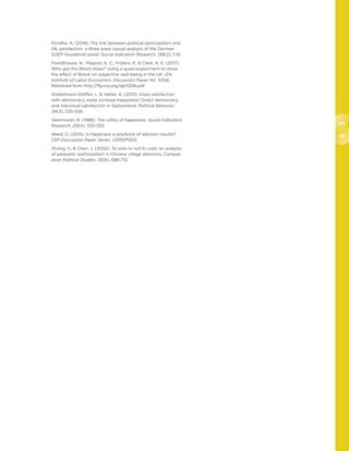 64
65
Pirralha, A. (2018). The link between political participation and
life satisfaction: a three wave causal analysis of the German
SOEP household panel. Social Indicators Research, 138(2), 1-15.
Powdthavee, N., Plagnol, A. C., Frijters, P.,  Clark, A. E. (2017).
Who got the Brexit blues? Using a quasi-experiment to show
the effect of Brexit on subjective well-being in the UK. IZA
Institute of Labor Economics, Discussion Paper No. 11206.
Retrieved from http://ftp.iza.org/dp11206.pdf
Stadelmann-Steffen, I.,  Vatter, A. (2012). Does satisfaction
with democracy really increase happiness? Direct democracy
and individual satisfaction in Switzerland. Political Behavior,
34(3), 535-559.
Veenhoven, R. (1988). The utility of happiness. Social Indicators
Research, 20(4), 333-353.
Ward, G. (2015). Is happiness a predictor of election results?
CEP Discussion Paper Series, CEPDP1343.
Zhong, Y.,  Chen, J. (2002). To vote or not to vote: an analysis
of peasants’ participation in Chinese village elections. Compar-
ative Political Studies, 35(6), 686-712.
 