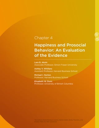 66
67Chapter 4
Happiness and Prosocial
Behavior: An Evaluation
of the Evidence
Lara B. Aknin
Associate Professor, Simon Fraser University
Ashley V. Whillans
Assistant Professor, Harvard Business School
Michael I. Norton
Professor, Harvard Business School
Elizabeth W. Dunn
Professor, University of British Columbia
The authors thank Monique Austria, Hanne Collins, Emily Thornton, and
Kristina Tobio for their assistance.
 