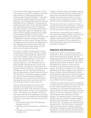 4
5
This is the 7th World Happiness Report. The first
was released in April 2012 in support of a UN High
level meeting on “Wellbeing and Happiness:
Defining a New Economic Paradigm”. That report
presented the available global data on national
happiness and reviewed related evidence from the
emerging science of happiness, showing that the
quality of people’s lives can be coherently, reliably,
and validly assessed by a variety of subjective
well-being measures, collectively referred to then
and in subsequent reports as “happiness.” Each
report includes updated evaluations and a range
of commissioned chapters on special topics
digging deeper into the science of well-being, and
on happiness in specific countries and regions.
Often there is a central theme. This year we focus
on happiness and community: how happiness has
been changing over the past dozen years, and
how information technology, governance and
social norms influence communities.
The world is a rapidly changing place. Among
the fastest changing aspects are those relating
to how people communicate and interact with
each other, whether in their schools and work-
places, their neighbourhoods, or in far-flung
parts of the world. In last year’s report, we
studied migration as one important source of
global change, finding that each country’s life
circumstances, including the social context and
political institutions were such important sources
of happiness that the international ranking of
migrant happiness was almost identical to that of
the native born. This evidence made a powerful
case that the large international differences in
life evaluations are driven by the differences in
how people connect with each other and with
their shared institutions and social norms.
This year after presenting our usual country
rankings of life evaluations, and tracing the
evolution since 2005 of life evaluations, positive
affect, negative affect, and our six key explanatory
factors, we consider more broadly some of the
main forces that influence happiness by changing
the ways in which communities and their members
interact with each other. We deal with three sets
of factors:
1. links between government and happiness
(Chapters 2 and 3),
2. the power of prosocial behaviour (Chapter 4),
and
3. changes in information technology
(Chapters 5-7).
Chapter 2 examines empirical linkages between
a number of national measures of the quality of
government and national average happiness.
Chapter 3 reverses the direction of causality,
and asks how the happiness of citizens affects
whether and how people participate in voting.
The second special topic, covered in Chapter 4,
is generosity and pro-social behaviour, important
because of its power to demonstrate and create
communities that are happy places to live.
The third topic, covered by three chapters, is
information technology. Chapter 5 discusses the
happiness effects of digital technology use,
Chapter 6 deals with big data, while Chapter 7
describes an epidemic of mass addictions in
the United States, expanding on the evidence
presented in Chapter 5.
Happiness and Government
Governments set the institutional and policy
framework in which individuals, businesses and
governments themselves operate. The links
between the government and happiness operate
in both directions: what governments do affects
happiness (discussed in Chapter 2), and in turn
the happiness of citizens in most countries
determines what kind of governments they
support (discussed in Chapter 3). It is sometimes
possible to trace these linkages in both directions.
We can illustrate these possibilities by making
use of separate material from national surveys by
the Mexican national statistical agency (INEGI),
and kindly made available for our use by Gerardo
Leyva, INEGI’s director of research.1
The effects of government actions on happiness
are often difficult to separate from the influences
of other things happening at the same time.
Unravelling may sometimes be made easier by
having measures of citizen satisfaction in various
domains of life, with satisfaction with local and
national governments treated as separate
domains. For example, Figure 1.1 shows domain
satisfaction levels in Mexico for twelve different
domains of life measured in mid-year in 2013,
2017 and 2018. The domains are ordered by their
average levels in the 2018 survey, in descending
order from left to right. For Mexicans, domain
satisfaction is highest for personal relationships
and lowest for citizen security. The high levels of
satisfaction with personal relationships echoes a
 