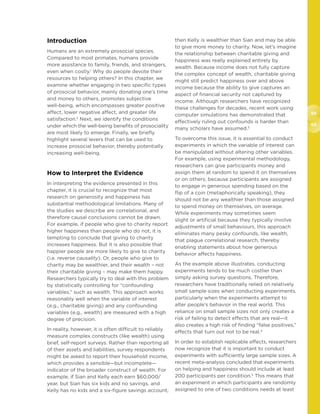 68
69
Introduction
Humans are an extremely prosocial species.
Compared to most primates, humans provide
more assistance to family, friends, and strangers,
even when costly.1
Why do people devote their
resources to helping others? In this chapter, we
examine whether engaging in two specific types
of prosocial behavior, mainly donating one’s time
and money to others, promotes subjective
well-being, which encompasses greater positive
affect, lower negative affect, and greater life
satisfaction.2
Next, we identify the conditions
under which the well-being benefits of prosociality
are most likely to emerge. Finally, we briefly
highlight several levers that can be used to
increase prosocial behavior, thereby potentially
increasing well-being.
How to Interpret the Evidence
In interpreting the evidence presented in this
chapter, it is crucial to recognize that most
research on generosity and happiness has
substantial methodological limitations. Many of
the studies we describe are correlational, and
therefore causal conclusions cannot be drawn.
For example, if people who give to charity report
higher happiness than people who do not, it is
tempting to conclude that giving to charity
increases happiness. But it is also possible that
happier people are more likely to give to charity
(i.e. reverse causality). Or, people who give to
charity may be wealthier, and their wealth – not
their charitable giving – may make them happy.
Researchers typically try to deal with this problem
by statistically controlling for “confounding
variables,” such as wealth. This approach works
reasonably well when the variable of interest
(e.g., charitable giving) and any confounding
variables (e.g., wealth) are measured with a high
degree of precision.
In reality, however, it is often difficult to reliably
measure complex constructs (like wealth) using
brief, self-report surveys. Rather than reporting all
of their assets and liabilities, survey respondents
might be asked to report their household income,
which provides a sensible—but incomplete—
indicator of the broader construct of wealth. For
example, if Sian and Kelly each earn $60,000/
year, but Sian has six kids and no savings, and
Kelly has no kids and a six-figure savings account,
then Kelly is wealthier than Sian and may be able
to give more money to charity. Now, let’s imagine
the relationship between charitable giving and
happiness was really explained entirely by
wealth. Because income does not fully capture
the complex concept of wealth, charitable giving
might still predict happiness over and above
income because the ability to give captures an
aspect of financial security not captured by
income. Although researchers have recognized
these challenges for decades, recent work using
computer simulations has demonstrated that
effectively ruling out confounds is harder than
many scholars have assumed.3
To overcome this issue, it is essential to conduct
experiments in which the variable of interest can
be manipulated without altering other variables.
For example, using experimental methodology,
researchers can give participants money and
assign them at random to spend it on themselves
or on others; because participants are assigned
to engage in generous spending based on the
flip of a coin (metaphorically speaking), they
should not be any wealthier than those assigned
to spend money on themselves, on average.
While experiments may sometimes seem
slight or artificial because they typically involve
adjustments of small behaviours, this approach
eliminates many pesky confounds, like wealth,
that plague correlational research, thereby
enabling statements about how generous
behavior affects happiness.
As the example above illustrates, conducting
experiments tends to be much costlier than
simply asking survey questions. Therefore,
researchers have traditionally relied on relatively
small sample sizes when conducting experiments,
particularly when the experiments attempt to
alter people’s behavior in the real world. This
reliance on small sample sizes not only creates a
risk of failing to detect effects that are real—it
also creates a high risk of finding “false positives,”
effects that turn out not to be real.4
In order to establish replicable effects, researchers
now recognize that it is important to conduct
experiments with sufficiently large sample sizes. A
recent meta-analysis concluded that experiments
on helping and happiness should include at least
200 participants per condition.5
This means that
an experiment in which participants are randomly
assigned to one of two conditions needs at least
 