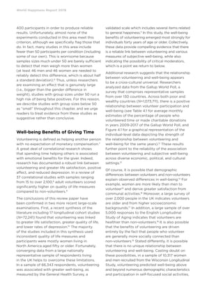 World Happiness Report 2019
400 participants in order to produce reliable
results. Unfortunately, almost none of the
experiments conducted in this area meet this
criterion, although we specifically flag those that
do. In fact, many studies in this area include
fewer than 50 participants per condition (including
some of our own). This is worrisome because
samples sizes much under 50 are barely sufficient
to detect that men weigh more than women
(at least 46 men and 46 women are needed to
reliably detect this difference, which is about half
a standard deviation).6
Thus, unless researchers
are examining an effect that is genuinely large
(i.e., bigger than the gender difference in
weight), studies with group sizes under 50 run a
high risk of being false positives. For this reason,
we describe studies with group sizes below 50
as “small” throughout this chapter, and we urge
readers to treat evidence from these studies as
suggestive rather than conclusive.
Well-being Benefits of Giving Time
Volunteering is defined as helping another person
with no expectation of monetary compensation.7
A great deal of correlational research shows
that spending time helping others is associated
with emotional benefits for the giver. Indeed,
research has documented a robust link between
volunteering and greater life satisfaction, positive
affect, and reduced depression. In a review of
37 correlational studies with samples ranging
from 15 to over 2,100,8
adult volunteers scored
significantly higher on quality of life measures
compared to non-volunteers.9
The conclusions of this review paper have
been confirmed in two more recent large-scale
examinations. First, a recent synthesis of the
literature including 17 longitudinal cohort studies
(N=72,241) found that volunteering was linked
to greater life satisfaction, greater quality of life,
and lower rates of depression.10
The majority
of the studies included in this synthesis used
inconsistent quality of life measures and
participants were mostly women living in
North America aged fifty or older. Fortunately,
converging data from a large nationally
representative sample of respondents living
in the UK helps to overcome these limitations.
In a sample of 66,343 respondents, volunteering
was associated with greater well-being, as
measured by the General Health Survey, a
validated scale which includes several items related
to general happiness.11
In this study, the well-being
benefits of volunteering emerged most strongly for
individuals forty years of age or older. Collectively,
these data provide compelling evidence that there
is a reliable link between volunteering and various
measures of subjective well-being, while also
indicating the possibility of critical moderators,
which is a point we return to below.
Additional research suggests that the relationship
between volunteering and well-being appears
to be a cross-cultural universal. Researchers
analyzed data from the Gallup World Poll, a
survey that comprises representative samples
from over 130 countries. Across both poor and
wealthy countries (N=1,073,711), there is a positive
relationship between volunteer participation and
well-being (see Table 4.1 for average monthly
estimates of the percentage of people who
volunteered time or made charitable donations
in years 2009-2017 of the Gallup World Poll, and
Figure 4.1 for a graphical representation of the
individual-level data depicting the strength of
the relationship between volunteering and
well-being for the same years).12
These results
further point to the reliability of the association
between volunteering and subjective well-being
across diverse economic, political, and cultural
settings.13
Of course, it is possible that demographic
differences between volunteers and non-volunteers
explain observed differences in well-being.14
For
example, women are more likely than men to
volunteer15
and derive greater satisfaction from
communal activities.16
Moreover, a large survey of
over 2,000 people in the UK indicates volunteers
are older and from higher socioeconomic
backgrounds.17
In addition, a large sample of over
5,000 responses to the English Longitudinal
Study of Aging indicates that volunteers are
healthier than non-volunteers.18
It is also possible
that the benefits of volunteering are driven
entirely by the fact that people who volunteer
are generally more socially connected than
non-volunteers.19
Stated differently, it is possible
that there is no unique relationship between
volunteering and well-being. Casting doubt on
these possibilities, in a sample of 10,317 women
and men recruited from the Wisconsin Longitudinal
Study, volunteering predicted well-being above
and beyond numerous demographic characteristics
and participation in self-focused social activities,
 