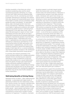 World Happiness Report 2019
Another possibility is that there are critical
conditions predicting when and for whom
volunteering promotes well-being. In a study
of more than 1,000 community dwelling older
adults living in the US, volunteering was linked
to greater well-being for individuals who believe
that other people are fundamentally good versus
those higher in hostile cynicism and believe other
people are selfish and greedy.25
As described
above, older individuals benefit more from
formal volunteering.26
Relatedly, individuals who
score higher in depressive symptoms also report
experiencing greater boosts in well-being from
volunteering. In one daily diary study—which
asked 100 participants to report on their mood
and helping activities each day for ten days—
respondents experiencing the greatest depressive
symptoms reported the greatest mood benefits
from helping others.27
Individuals who score
lower in agreeableness also experience greater
well-being in response to volunteering. In one
experimental study (N=348), participants who
scored lower in agreeableness, and who were
randomly assigned to spend time helping other
people in their daily life (vs. a control condition),
reported the greatest increases in life satisfaction
over a three-week intervention study period.28
In summary, the research presented in this
section provides evidence for a reliable association
between formal volunteering and subjective
well-being in large correlational surveys but
reveals little evidence for a causal relationship.
Given the dearth of large-scale experimental
studies sufficiently powered to explore this
question, more research is needed. Recent findings
indicate that individuals from at-risk groups gain
the greatest benefits from volunteering, suggesting
that these may be the most fruitful samples for
further exploration.
Well-being Benefits of Giving Money
Spending money on others – often called prosocial
spending – is associated with higher levels of
well-being. Evidence for this relationship comes
from various sources. For instance, individual who
pay more money in taxes – thereby directing a
portion of their income to fellow citizens through
public goods – report greater well-being in over
two decades of German panel data, even while
controlling for income and a number of other
predictors of happiness.29
In addition, charitable
donations appear to activate reward centers
within the human brain, such as the orbital
frontal cortex and ventral striatum.30
Moreover, in
a representative sample of over 600 American
adults, individuals who spent more money in a
typical month on others by providing gifts and
donating to charity reported greater happiness.31
Meanwhile, how much money people reported
spending on themselves in a typical month was
unrelated to their happiness.32
More broadly,
responses from more than one million people in
130 countries surveyed by the Gallup World Poll
indicates that financial generosity – measured as
whether one has donated to charity in the past
month – is one of the top six predictors of life
satisfaction around the world (see Table 2.1 in
Chapter 2 for the latest aggregate results, while
Figure 4.2 shows results based on individual data).
In contrast to the volunteering literature
discussed above, the causal impact of financial
generosity on happiness is supported by several
small experimental studies.33
For example, in one
of the first experiments on this topic, 46 Canadian
students were randomly assigned to spend a five
or twenty dollar windfall on themselves or others
by the end of the day. In the evening, all students
were called on the phone to report their happiness
levels.34
Individuals randomly assigned to spend
money on others (vs. themselves) reported
significantly higher levels of happiness. Although
the sample size of this initial study was very
small and consisted only of university students,
more recent research has provided further
support for this idea. A large scale experiment
using a similar design yields consistent findings
with over 200 participants per condition.35
Several experiments support the possibility that
the relationship between prosocial spending and
happiness may be detectable in most humans
around the globe.36
For instance, participants in
Canada (N=140), India (N=101), and Uganda
(N=700) reported higher levels of happiness
after reflecting on a time they spent money
on others versus themselves.37
The emotional
benefits of generous spending are also
detectable among individuals from rich and poor
nations immediately after purchases are made. In
one study, a total of 207 students from Canada
and South Africa earned a small amount of
money that they could use to purchase an edible
treat, such as cookies or juice, available to them
at a discounted price. Half the participants were
 