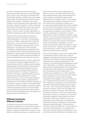 World Happiness Report 2019
As well as emerging around the world, the
emotional rewards of giving may be detectable
early in life. In one small study conducted with
20 Canadian toddlers, children were given eight
edible treats and asked to share some of these
treats with a puppet. Throughout the study,
children’s’ facial responses were captured on film
and later coded for happiness. Coders observed
that toddlers showed larger smiles when giving
treats away than when receiving treats them-
selves,40
and this result has been replicated in a
handful of subsequent studies with larger samples.41
Finally, the emotional rewards of prosocial
spending are even detectable among recent
criminal offenders. In one large, pre-registered
experiment, 1295 ex-offenders were randomly
assigned to purchase items for themselves or
children in need before reporting their current
happiness.42
As observed in other samples,
ex-offenders reported greater happiness when
purchasing for others than when purchasing for
themselves. Taken together, these findings point
to the possibility that the well-being benefits of
generous spending may be a human universal.
Financial generosity seems to lead to happiness
in a variety of contexts, suggesting that it is a
relatively robust effect. Studies using the goody
bag paradigm demonstrate that the emotional
benefits of prosocial spending emerge even
when givers do not interact directly with the
recipient (N=207).43
In addition, the positive
emotions that givers experience after generous
spending have been detected with various
assessment tools, such as self-report happiness
scales and observer reports, suggesting that
findings are not accidental outcomes captured on
one specific measure. Indeed, in one experiment
conducted with 119 Canadian university students,
a research assistant unaware of a participant’s
recent spending rated individuals who bought
items for charity as happier than individuals who
bought items for themselves.44
Different Currencies,
Different Contexts
In addition to giving time and money, people
can provide assistance in various other ways. For
instance, holding the door open for a stranger,
paying someone a compliment, caring for a sick
relative, comforting a spouse, or returning a lost
wallet are all small but meaningful forms of
generous action. Consistent with much of the
work reported above, these demonstrations of
social support and kindness may promote
well-being for the helper as well.45
In one study,
104 participants randomly assigned to commit
five random acts of kindness a week over a
six-week period were happier than those assigned
to a no-action control group, but only when all
five acts were completed on one day per week
(as opposed to spread out over a week).46
More
recently, researchers conducted a six-week
experiment in which a sample of students, online
workers, and community dwelling adults (N=473)
were randomly assigned to commit acts of
kindness for either other people, humanity/the
world, or themselves; meanwhile, a neutral
control group did not alter their behavior.47
Both
forms of prosocial – kindness directed to others
and humanity/the world – led to the greatest
happiness improvements overtime.
Even in the workplace, where most adults spend
a substantial portion of their time, research
suggests that prosocial behavior and a prosocial
orientation are linked to emotional benefits for
employees and overall job satisfaction.48
For
instance, in one well-powered longitudinal survey
(from 1957-2004, N  10,000), the importance
participants reported placing on the opportunity
to help others when selecting a job predicted
their well-being almost 30 years later.49
In a
3-week study, employees (N = 68) completed
mood measures each morning and then several
times during the course of each workday.
Employees who engaged in prosocial behaviors
(e.g., “Helped someone outside my workgroup”
and “Covered for coworkers who were absent or
on break”) experienced greater positive mood
over time.50
Yet, while every corporation offers
personal incentives (in the form of wages and
bonuses), far fewer companies offer prosocial
incentives or bonuses – such as the opportunity
to donate to charity, or to spend on co-workers.
Although companies clearly believe that such
“personal” incentives are effective, they are
linked with some unfortunate consequences,
including increased competition and decreased
helping among employees.51
While personal
incentives clearly are effective in some situations
and with some employees, it is possible that
prosocial incentives may also be effective in not
only improving the well-being of employees, but
 