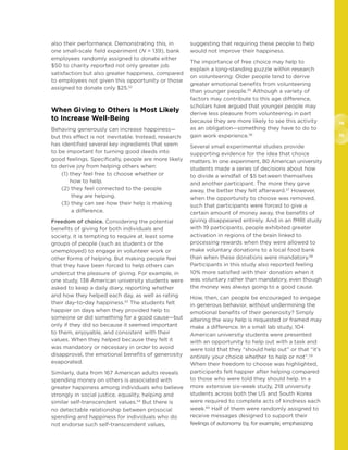 74
75
also their performance. Demonstrating this, in
one small-scale field experiment (N = 139), bank
employees randomly assigned to donate either
$50 to charity reported not only greater job
satisfaction but also greater happiness, compared
to employees not given this opportunity or those
assigned to donate only $25.52
	
When Giving to Others is Most Likely
to Increase Well-Being
Behaving generously can increase happiness—
but this effect is not inevitable. Instead, research
has identified several key ingredients that seem
to be important for turning good deeds into
good feelings. Specifically, people are more likely
to derive joy from helping others when:
(1) they feel free to choose whether or
how to help.
(2) they feel connected to the people
they are helping.
(3) they can see how their help is making
a difference.
Freedom of choice. Considering the potential
benefits of giving for both individuals and
society, it is tempting to require at least some
groups of people (such as students or the
unemployed) to engage in volunteer work or
other forms of helping. But making people feel
that they have been forced to help others can
undercut the pleasure of giving. For example, in
one study, 138 American university students were
asked to keep a daily diary, reporting whether
and how they helped each day, as well as rating
their day-to-day happiness.53
The students felt
happier on days when they provided help to
someone or did something for a good cause—but
only if they did so because it seemed important
to them, enjoyable, and consistent with their
values. When they helped because they felt it
was mandatory or necessary in order to avoid
disapproval, the emotional benefits of generosity
evaporated.
Similarly, data from 167 American adults reveals
spending money on others is associated with
greater happiness among individuals who believe
strongly in social justice, equality, helping and
similar self-transcendent values.54
But there is
no detectable relationship between prosocial
spending and happiness for individuals who do
not endorse such self-transcendent values,
suggesting that requiring these people to help
would not improve their happiness.
The importance of free choice may help to
explain a long-standing puzzle within research
on volunteering: Older people tend to derive
greater emotional benefits from volunteering
than younger people.55
Although a variety of
factors may contribute to this age difference,
scholars have argued that younger people may
derive less pleasure from volunteering in part
because they are more likely to see this activity
as an obligation—something they have to do to
gain work experience.56
Several small experimental studies provide
supporting evidence for the idea that choice
matters. In one experiment, 80 American university
students made a series of decisions about how
to divide a windfall of $5 between themselves
and another participant. The more they gave
away, the better they felt afterward.57
However,
when the opportunity to choose was removed,
such that participants were forced to give a
certain amount of money away, the benefits of
giving disappeared entirely. And in an fMRI study
with 19 participants, people exhibited greater
activation in regions of the brain linked to
processing rewards when they were allowed to
make voluntary donations to a local food bank
than when these donations were mandatory.58
Participants in this study also reported feeling
10% more satisfied with their donation when it
was voluntary rather than mandatory, even though
the money was always going to a good cause.
How, then, can people be encouraged to engage
in generous behavior, without undermining the
emotional benefits of their generosity? Simply
altering the way help is requested or framed may
make a difference. In a small lab study, 104
American university students were presented
with an opportunity to help out with a task and
were told that they “should help out” or that “it’s
entirely your choice whether to help or not”.59
When their freedom to choose was highlighted,
participants felt happier after helping compared
to those who were told they should help. In a
more extensive six-week study, 218 university
students across both the US and South Korea
were required to complete acts of kindness each
week.60
Half of them were randomly assigned to
receive messages designed to support their
feelings of autonomy by, for example, emphasizing
 