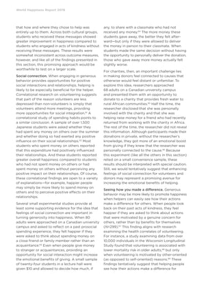 World Happiness Report 2019
that how and where they chose to help was
entirely up to them. Across both cultural groups,
students who received these messages showed
greater improvement in happiness compared to
students who engaged in acts of kindness without
receiving these messages. These results were
somewhat inconsistent across outcome measures,
however, and like all of the findings presented in
this section, this promising approach would be
worthwhile to test on a larger scale.
Social connection. When engaging in generous
behavior provides opportunities for positive
social interactions and relationships, helping is
likely to be especially beneficial for the helper.
Correlational research on volunteering suggests
that part of the reason volunteers are less
depressed than non-volunteers is simply that
volunteers attend more meetings, providing
more opportunities for social integration.61
A
correlational study of spending habits points to
a similar conclusion. A sample of over 1,500
Japanese students were asked whether they
had spent any money on others over the summer
and whether doing so had exerted any positive
influence on their social relationships.62
Most
students who spent money on others reported
that this expenditure had positively influenced
their relationships. And these students reported
greater overall happiness compared to students
who had not spent money on others or had
spent money on others without perceiving any
positive impact on their relationships. Of course,
these correlational findings are open to a variety
of explanations—for example, happier people
may simply be more likely to spend money on
others and to perceive positive effects on their
relationships.
Several small experimental studies provide at
least some supporting evidence for the idea that
feelings of social connection are important in
turning generosity into happiness. When 80
adults were approached on a Canadian university
campus and asked to reflect on a past prosocial
spending experience, they felt happier if they
were asked to think about spending money on
a close friend or family member rather than an
acquaintance.63
Even when people give money
to stranger or acquaintances, providing an
opportunity for social interaction might increase
the emotional benefits of giving. A small sample
of twenty-four students in a lecture hall were
given $10 and allowed to decide how much, if
any, to share with a classmate who had not
received any money.64
The more money these
students gave away, the better they felt after-
ward—but only if they were allowed to deliver
the money in person to their classmate. When
students made the same decision without having
the opportunity to personally deliver the donation,
those who gave away more money actually felt
slightly worse.
For charities, then, an important challenge lies
in making donors feel connected to causes that
otherwise would feel distant or unfamiliar. To
explore this idea, researchers approached
68 adults on a Canadian university campus
and presented them with an opportunity to
donate to a charity that provides fresh water to
rural African communities.65
Half the time, the
researcher disclosed that she was personally
involved with the charity and that she was
helping raise money for a friend who had recently
returned from working with the charity in Africa.
The rest of the time, the researcher did not reveal
this information. Although participants made their
donations in private, without the researcher’s
knowledge, they got more of an emotional boost
from giving if they knew that the researcher was
personally connected to the cause.66
Because
this experiment (like all the others in this section)
relied on a small convenience sample, these
results should be interpreted with special caution.
Still, we would tentatively suggest that enhancing
feelings of social connection for volunteers and
donors may represent a promising avenue for
increasing the emotional benefits of helping.
Seeing how you made a difference. Generous
behavior may be more likely to promote happiness
when helpers can easily see how their actions
make a difference for others. When people look
back on their past acts of kindness, they feel
happier if they are asked to think about actions
that were motivated by a genuine concern for
others, rather than by benefits for themselves
(N=299).67
This finding aligns with research
examining the health correlates of volunteering.
For instance, a study examining data from over
10,000 individuals in the Wisconsin Longitudinal
Study found that volunteering is associated with
lower mortality risk in older adults,68
but only
when volunteering is motivated by other-oriented
(as opposed to self-oriented) reasons.69
These
findings tentatively suggest that helping people
see how their actions make a difference for
 