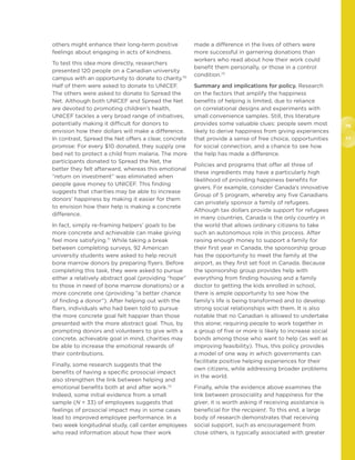 76
77
others might enhance their long-term positive
feelings about engaging in acts of kindness.
To test this idea more directly, researchers
presented 120 people on a Canadian university
campus with an opportunity to donate to charity.70
Half of them were asked to donate to UNICEF.
The others were asked to donate to Spread the
Net. Although both UNICEF and Spread the Net
are devoted to promoting children’s health,
UNICEF tackles a very broad range of initiatives,
potentially making it difficult for donors to
envision how their dollars will make a difference.
In contrast, Spread the Net offers a clear, concrete
promise: For every $10 donated, they supply one
bed net to protect a child from malaria. The more
participants donated to Spread the Net, the
better they felt afterward, whereas this emotional
“return on investment” was eliminated when
people gave money to UNICEF. This finding
suggests that charities may be able to increase
donors’ happiness by making it easier for them
to envision how their help is making a concrete
difference.
In fact, simply re-framing helpers’ goals to be
more concrete and achievable can make giving
feel more satisfying.71
While taking a break
between completing surveys, 92 American
university students were asked to help recruit
bone marrow donors by preparing flyers. Before
completing this task, they were asked to pursue
either a relatively abstract goal (providing “hope”
to those in need of bone marrow donations) or a
more concrete one (providing “a better chance
of finding a donor”). After helping out with the
fliers, individuals who had been told to pursue
the more concrete goal felt happier than those
presented with the more abstract goal. Thus, by
prompting donors and volunteers to give with a
concrete, achievable goal in mind, charities may
be able to increase the emotional rewards of
their contributions.
Finally, some research suggests that the
benefits of having a specific prosocial impact
also strengthen the link between helping and
emotional benefits both at and after work.72
Indeed, some initial evidence from a small
sample (N = 33) of employees suggests that
feelings of prosocial impact may in some cases
lead to improved employee performance. In a
two week longitudinal study, call center employees
who read information about how their work
made a difference in the lives of others were
more successful in garnering donations than
workers who read about how their work could
benefit them personally, or those in a control
condition.73
Summary and implications for policy. Research
on the factors that amplify the happiness
benefits of helping is limited, due to reliance
on correlational designs and experiments with
small convenience samples. Still, this literature
provides some valuable clues: people seem most
likely to derive happiness from giving experiences
that provide a sense of free choice, opportunities
for social connection, and a chance to see how
the help has made a difference.
Policies and programs that offer all three of
these ingredients may have a particularly high
likelihood of providing happiness benefits for
givers. For example, consider Canada’s innovative
Group of 5 program, whereby any five Canadians
can privately sponsor a family of refugees.
Although tax dollars provide support for refugees
in many countries, Canada is the only country in
the world that allows ordinary citizens to take
such an autonomous role in this process. After
raising enough money to support a family for
their first year in Canada, the sponsorship group
has the opportunity to meet the family at the
airport, as they first set foot in Canada. Because
the sponsorship group provides help with
everything from finding housing and a family
doctor to getting the kids enrolled in school,
there is ample opportunity to see how the
family’s life is being transformed and to develop
strong social relationships with them. It is also
notable that no Canadian is allowed to undertake
this alone; requiring people to work together in
a group of five or more is likely to increase social
bonds among those who want to help (as well as
improving feasibility). Thus, this policy provides
a model of one way in which governments can
facilitate positive helping experiences for their
own citizens, while addressing broader problems
in the world.
Finally, while the evidence above examines the
link between prosociality and happiness for the
giver, it is worth asking if receiving assistance is
beneficial for the recipient. To this end, a large
body of research demonstrates that receiving
social support, such as encouragement from
close others, is typically associated with greater
 