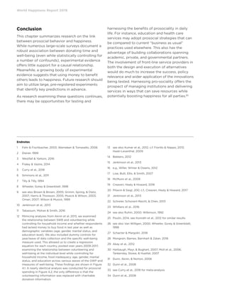Endnotes
1	 Fehr  Fischbacher, 2003; Warneken  Tomasello, 2006
2	 Diener, 1999
3	 Westfall  Yarkoni, 2016
4	 Fraley  Vazire, 2014
5	 Curry et al., 2018
6	 Simmons et al., 2011
7	 Tilly  Tilly, 1994
8	 Wheeler, Gorey  Greenblatt ,1998
9	see also Brown  Brown, 2005; Grimm, Spring,  Dietz,
2007; Harris  Thoreson, 2005; Musick  Wilson, 2003;
Oman, 2007; Wilson  Musick, 1999
10	 Jenkinson et al., 2013
11	 Tabassum, Mohan  Smith, 2016
12	Mimicing analyses from Aknin et al. 2013, we examined
the relationship between SWB and volunteering while
controlling for household income and whether respondents
had lacked money to buy food in last year as well as
demographic variables (age, gender, marital status, and
education level). We also included dummy controls for
year/wave of data collection and the specific well-being
measure used. This allowed us to create a regression
equation for each country, pooled over years 2009-2017,
examining the relationship between volunteering and
well-being at the individual level while controlling for
household income, food inadequacy, age, gender, marital
status, and education across various waves of the GWP and
measures of well-being. These findings are shown in Figure
4.1. A nearly identical analysis was conducted for prosocial
spending in Figure 4.2; the only difference is that the
volunteering information was replaced with charitable
donation information.
13	see also Kumar et al., 2012, c.f. Fiorillo  Nappo, 2013;
Haski-Leventhal, 2009
14	 Bekkers, 2012
15	 Jenkinson et al., 2013
16	 e.g., Willer, Wimer  Owens, 2012
17	 Low, Butt, Ellis,  Smith, 2007
18	 McMunn et al., 2009
19	 Creaven, Healy  Howard, 2018
20	 Piliavin  Siegl, 200, c.f., Creaven, Healy  Howard, 2017
21	 Jenkinson et al., 2013
22	 Schreier, Schonert-Reichl,  Chen, 2013
23	 Whillans et al., 2016
24	 see also Ruhm, 2000; Wilkinson, 1992
25	 Poulin, 2014, see Konrath et al., 2012 for similar results
26	see also Van Willigen, 2000; Wheeler, Gorey  Greenblatt,
1998
27	 Schacter  Margolin, 2018
28	 Mongrain, Barnes, Barnhart  Zalan, 2018
29	 Akay et al., 2012
30	Harbaugh, Mayr,  Bughart, 2007; Moll et al., 2006;
Tankersley, Stowe,  Huettel, 2007
31	 Dunn, Aknin,  Norton, 2008
32	 Dunn et al., 2008
33	 see Curry et al., 2018 for meta-analysis
34	 Dunn et al., 2008
World Happiness Report 2019
Conclusion
This chapter summarizes research on the link
between prosocial behavior and happiness.
While numerous large-scale surveys document a
robust association between donating time and
well-being (even while statistically controlling for
a number of confounds), experimental evidence
offers little support for a causal relationship.
Meanwhile, a growing body of experimental
evidence suggests that using money to benefit
others leads to happiness. Future research should
aim to utilize large, pre-registered experiments
that identify key predictions in advance.
As research examining these questions continues,
there may be opportunities for testing and
harnessing the benefits of prosociality in daily
life. For instance, education and health care
services may adopt prosocial strategies that can
be compared to current “business as usual”
practices used elsewhere. This also has the
advantage of building collaborations spanning
academic, private, and governmental partners.
The involvement of front-line service providers in
both the design and execution of alternatives
would do much to increase the success, policy
relevance and wider application of the innovations
being tested. Harnessing pro-sociality offers the
prospect of managing institutions and delivering
services in ways that can save resources while
potentially boosting happiness for all parties.85
 