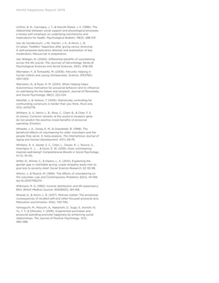 World Happiness Report 2019
Uchino, B. N., Cacioppo, J. T.,  Kiecolt-Glaser, J. K. (1996). The
relationship between social support and physiological processes:
a review with emphasis on underlying mechanisms and
implications for health. Psychological Bulletin, 119(3), 488-531.
Van de Vondervoort, J. W., Hamlin, J. K.,  Aknin, L. B.
(in prep). Toddlers’ happiness after giving versus receiving:
A well-powered replication attempt and exploration of key
moderators. Manuscript in preparation.
Van Willigen, M. (2000). Differential benefits of volunteering
across the life course. The Journals of Gerontology Series B:
Psychological Sciences and Social Sciences, 55(5), 308-318.
Warneken, F.,  Tomasello, M. (2006). Altruistic helping in
human infants and young chimpanzees. Science, 311(5765),
1301-1303.
Weinstein, N.,  Ryan, R. M. (2010). When helping helps:
Autonomous motivation for prosocial behavior and its influence
on well-being for the helper and recipient. Journal of Personality
and Social Psychology, 98(2), 222-224.
Westfall, J.,  Yarkoni, T. (2016). Statistically controlling for
confounding constructs is harder than you think. PLoS one,
11(3), e0152719.
Whillans, A. V., Aknin, L. B., Ross, C., Chen, B.,  Chen, F. S.
(in press). Common variants of the oxytocin receptor gene
do not predict the positive mood benefits of prosocial
spending. Emotion.
Wheeler, J. A., Gorey, K. M.,  Greenblatt, B. (1998). The
beneficial effects of volunteering for older volunteers and the
people they serve: A meta-analysis. The International Journal of
Aging and Human Development, 47(1), 69-79.
Whillans, A. V., Seider, S. C., Chen, L., Dwyer, R. J., Novick, S.,
Gramigna, K. J., …  Dunn, E. W. (2016). Does volunteering
improve well-being? Comprehensive Results in Social Psychology,
1(1-3), 35-50.
Willer, R., Wimer, C.,  Owens, L. A. (2012). Explaining the
gender gap in charitable giving: Lower empathy leads men to
give less to poverty relief. Social Science Research, 52, 83-98.
Wilson, J.,  Musick, M. (1999). The effects of volunteering on
the volunteer. Law and Contemporary Problems, 62(4), 141-168.
doi:10.2307/1192270
Wilkinson, R. G. (1992). Income distribution and life expectancy.
BMJ: British Medical Journal, 304(6820), 165-168.
Wiwad, D.,  Aknin, L. B. (2017). Motives matter: The emotional
consequences of recalled self-and other-focused prosocial acts.
Motivation and Emotion, 41(6), 730-740.
Yamaguchi, M., Masuchi, A., Nakanishi, D., Suga, S., Konishi, N.,
Yu, Y. Y.,  Ohtsubo, Y. (2016). Experiential purchases and
prosocial spending promote happiness by enhancing social
relationships. The Journal of Positive Psychology, 11(5),
480-488.
 