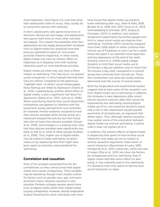 92
93
more happiness. (See Figure 5.5; note that when
iGen adolescents listen to music, they usually do
so using their phones with earbuds).
In short, adolescents who spend more time on
electronic devices are less happy, and adolescents
who spend more time on most other activities
are happier. This creates the possibility that iGen
adolescents are less happy because their increased
time on digital media has displaced time that
previous generations spent on non-screen
activities linked to happiness. In other words,
digital media may have an indirect effect on
happiness as it displaces time that could be
otherwise spent on more beneficial activities.
Digital media activities may also have a direct
impact on well-being. This may occur via upward
social comparison, in which people feel that their
lives are inferior compared to the glamorous
“highlight reels” of others’ social media pages;
these feelings are linked to depression (Steers et
al., 2014). Cyberbullying, another direct effect of
digital media, is also a significant risk factor for
depression (Daine et al., 2013; John et al., 2018).
When used during face-to-face social interaction,
smartphone use appears to interfere with the
enjoyment usually derived from such activities;
for example, friends randomly assigned to have
their phones available while having dinner at a
restaurant enjoyed the activity less than those
who did not have their phones available (Dwyer
et al., 2018), and strangers in a waiting room who
had their phones available were significantly less
likely to talk to or smile at other people (Kushlev
et al., 2019). Thus, higher use of digital media
may be linked to lower well-being via direct
means or by displacing time that might have
been spent on activities more beneficial for
well-being.
Correlation and causation
Most of the analyses presented thus far are
correlational, so they cannot prove that digital
media time causes unhappiness. Third variables
may be operating, though most studies control
for factors such as gender, race, age, and socio-
economic status. Reverse causation is also
possible: Perhaps unhappy people spend more
time on digital media rather than digital media
causing unhappiness. However, several longitudinal
studies following the same individuals over time
have found that digital media use predicts
lower well-being later (e.g., Allen  Vella, 2018;
Booker et al., 2018; Kim, 2017; Kross et al., 2013;
Schmiedeberg  Schroder, 2017; Shakya 
Christakis, 2017). In addition, two random-
assignment experiments found that people who
limit or cease social media use improve their
well-being. Tromholt (2017) randomly assigned
more than 1,000 adults to either continue their
normal use of Facebook or give it up for a week;
those who gave it up reported more happiness
and less depression at the end of the week.
Similarly, Hunt et al. (2018) asked college
students to limit their social media use to
10 minutes a day per platform and no more than
30 minutes a day total, compared to a control
group that continued their normal use. Those
who limited their use were less lonely and less
depressed over the course of several weeks.
Both the longitudinal and experimental studies
suggest that at least some of the causation runs
from digital media use to well-being. In addition,
the increases in teen depression after smart-
phones became common after 2011 cannot be
explained by low well-being causing digital
media use (if so, one would be forced to argue
that a rise in teen depression caused greater
ownership of smartphones, an argument that
defies logic). Thus, although reverse causation
may explain some of the association between
digital media use and low well-being, it seems
clear it does not explain all of it.
In addition, the indirect effects of digital media
in displacing time spent on face-to-face social
interaction and sleep are not as subject to
reverse causation arguments. Deprivation of
social interaction (Baumeister  Leary, 1995;
Hartgerink et al., 2015; Lieberman, 2014) and lack
of sleep (Zhai et al., 2015) are clear risk factors
for unhappiness and low well-being. Even if
digital media had little direct effect on well-
being, it may indirectly lead to low well-being
if it displaces time once spent on face-to-face
social interaction or sleep.
 