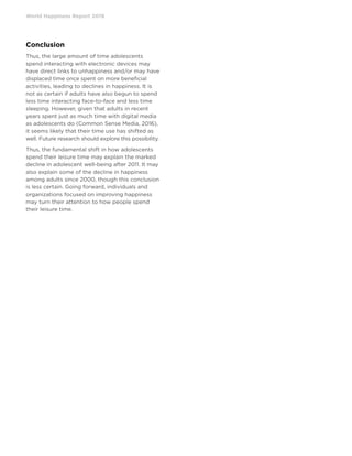 World Happiness Report 2019
Conclusion
Thus, the large amount of time adolescents
spend interacting with electronic devices may
have direct links to unhappiness and/or may have
displaced time once spent on more beneficial
activities, leading to declines in happiness. It is
not as certain if adults have also begun to spend
less time interacting face-to-face and less time
sleeping. However, given that adults in recent
years spent just as much time with digital media
as adolescents do (Common Sense Media, 2016),
it seems likely that their time use has shifted as
well. Future research should explore this possibility.
Thus, the fundamental shift in how adolescents
spend their leisure time may explain the marked
decline in adolescent well-being after 2011. It may
also explain some of the decline in happiness
among adults since 2000, though this conclusion
is less certain. Going forward, individuals and
organizations focused on improving happiness
may turn their attention to how people spend
their leisure time.
 