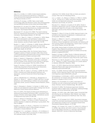 94
95
References
Allen, M. S.,  Vella, S. A. (2015). Screen-based sedentary
behaviour and psychosocial well-being in childhood:
Cross-sectional and longitudinal associations. Mental Health
and Physical Activity, 9, 41-47.
Anderson, M.,  Jiang, J. (2018). Teens, social media,
 technology 2018. Pew Research Center. http://www.pewinter-
net.org/2018/05/31/teens-social-media-technology-2018/
Baumeister, R. F.,  Leary, M. R. (1995). The need to belong:
Desire for interpersonal attachments as a fundamental human
motivation. Psychological Bulletin, 117, 497–529.
Baumeister, R. F.,  Leary, M. R. (1995). The need to belong:
Desire for interpersonal attachments as a fundamental human
motivation. Psychological Bulletin, 117, 497–529.
Booker, C. L., Skew, A. J., Kelly, Y. J.,  Sacker, A. (2015). Media
use, sports participation, and well-being in adolescents:
Cross-sectional findings from the UK household longitudinal
study. American Journal of Public Health, 105, 173-179.
Booker, C. L., Kelly, Y. J.,  Sacker, A. (2018). Gender differences
in the associations between age trends of social media
interaction and well-being among 10-15 year olds in the UK.
BMC Public Health, 18, 321-333.
Common Sense Media, 2016. The Common Sense Census:
Plugged-in parents of tweens and teens 2016. https://www.
commonsensemedia.org/research/the-common-sense-census-
plugged-in-parents-of-tweens-and-teens-2016
Daine, K., Hawton, K., Singaravelu, V., Stewart, A., Simkin, S., 
Montgomery, P. (2013). The power of the web: a systematic
review of studies of the influence of the internet on self-harm
and suicide in young people. PloS One, 8(10), e77555.
Dwyer, R., Kushlev, K.,  Dunn, E. (2018). Smartphone use
undermines enjoyment of face-to-face social interactions.
Journal of Experimental Social Psychology.
Hunt, M. G., Marx, R., Lipson, C.,  Young, J. (2018). No more
FOMO: Limiting social media decreases loneliness and
depression. Journal of Social and Clinical Psychology, 37,
751-768.
John, A., Glendenning, A. C., Marchant, A., Montgomery, P.,
Stewart, A., Wood, S., … Hawton, K. (2018). Self-harm, suicidal
behaviours, and cyberbullying in children and young people:
Systematic review. Journal of Medical Internet Research, 20(4),
e129.
Kelly, Y., Zilanawala, A., Booker, C.,  Sacker, A. (2019). Social
media use and adolescent mental health: Findings from the UK
Millennium Cohort Study. EClinical Medicine.
Kim, H. H. (2017). The impact of online social networking on
adolescent psychological well-being (WB): a population-level
analysis of Korean school-aged children. International Journal
of Adolescence and Youth, 22, 364-376.
Kross, E., Verduyn, P., Demiralp, E., Park, J., Lee, D. S., Lin, N.,
Shablack, H., Jonides, J.,  Ybarra, O. (2013). Facebook use
predicts declines in subjective well-being in young adults. Plos
One, 8, e69841.
Kushlev, K., Hunter, J. F., Proulx, J., Pressman, S. D.,  Dunn, E.
(2019). Smartphones reduce smiles between strangers.
Computers in Human Behavior, 91, 12-16.
Hartgerink, C. H. J., van Beest, I., Wicherts, J. M.,  Williams, K.
D. (2015). The ordinal effects of ostracism: A meta-analysis of
120 cyberball studies. PLoS ONE, 10(5).
Lieberman, M. D. (2014). Social: Why our brains are wired to
connect. New York, NY: Broadway Books.
Lin, L. y., Sidani, J. E., Shensa, A., Radovic, A., Miller, E., Colditz,
J. B.,  ... Primack, B. A. (2016). Association between social
media use and depression among U.S. young adults.
Depression and Anxiety, 33, 323-331.
Mercado, M. C., Holland, K.,  Leemis, R. W. (2017). Trends in
emergency department visits for nonfatal self-inflicted injuries
among youth aged 10 to 24 years in the United States,
2001-2015. Journal of the American Medical Association, 318,
1931-1933.
Mojtabai, R., Olfson, M.,  Han, B. (2016). National trends in the
prevalence and treatment of depression in adolescents and
young adults. Pediatrics, 138(6).
Morgan, C., Webb, R. T., Carr, M. J., Kontopantelis, E., Green, J.,
Chew-Graham, C. A., Kapur, N.,  Ashcroft, D. M. (2017).
Incidence, clinical management, and mortality risk following self
harm among children and adolescents: Cohort study in primary
care. British Medical Journal, 359, j4351.
NHS (2018). Mental Health of Children and Young People in
England. https://digital.nhs.uk/data-and-information/
publications/statistical/mental-health-of-children-and-young-
people-in-england/2017/2017
Patalay, P.,  Gage, S. (2019). Trends in millennial adolescent
mental health and health related behaviours over ten years: a
population cohort comparison study. Manuscript under review.
Plemmons, G., Hall, M., Doupnik, S., Gay, J., Brown, C., Browning,
W.,  ... Williams, D. (2018). Hospitalization for suicide ideation
or attempt: 2008-2015. Pediatrics, 141(6).
Sachs, J. D. (2017). Restoring American happiness. World
Happiness Report 2017. https://s3.amazonaws.com/
happiness-report/2017/HR17.pdf
Sachs, J. D. (2018). America’s health crisis and the Easterlin
paradox. World Happiness Report 2018. https://s3.amazonaws.
com/happiness-report/2018/WHR_web.pdf
Schmiedeberg, C.,  Schroder, J. (2017). Leisure activities and
life satisfaction: An analysis with German panel data. Applied
Research in Quality of Life, 12, 137-151.
Shakya, H. B.,  Christakis, N. A. (2017). Association of
Facebook use with compromised well-being: A longitudinal
study. American Journal of Epidemiology, 185, 203-211.
Tromholt, M. (2016). The Facebook experiment: Quitting
Facebook leads to higher levels of well-being. Cyberpsychology,
Behavior, and Social Networking, 19, 661-666.
Twenge, J. M. (2017). iGen: Why Today’s Super-Connected Kids
Are Growing Up Less Rebellious, More Tolerant, Less Happy –
and Completely Unprepared for Adulthood. New York: Atria
Books.
Twenge, J. M.,  Campbell, W. K. (2018). Associations between
screen time and lower psychological well-being among children
and adolescents: Evidence from a population-based study.
Preventative Medicine Reports, 12, 271-283.
Twenge, J. M., Cooper, A. B., Joiner, T. E., Duffy, M. E.,  Binau, S.
G. (2019a). Age, period, and cohort trends in mood disorder
and suicide-related outcomes in a nationally representative
dataset, 2005-2017. Journal of Abnormal Psychology.
 