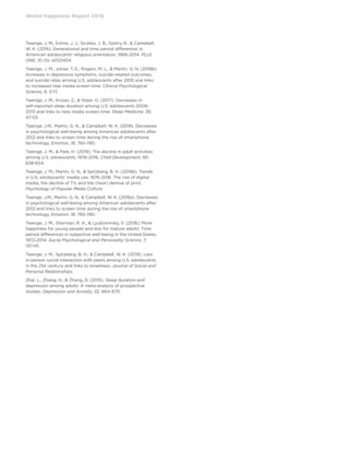 World Happiness Report 2019
Twenge, J. M., Exline, J. J., Grubbs, J. B., Sastry, R.,  Campbell,
W. K. (2015). Generational and time period differences in
American adolescents’ religious orientation, 1966-2014. PLoS
ONE, 10 (5): e0121454.
Twenge, J. M., Joiner, T. E., Rogers, M. L.,  Martin, G. N. (2018b).
Increases in depressive symptoms, suicide-related outcomes,
and suicide rates among U.S. adolescents after 2010 and links
to increased new media screen time. Clinical Psychological
Science, 6, 3-17.
Twenge, J. M., Krizan, Z.,  Hisler, G. (2017). Decreases in
self-reported sleep duration among U.S. adolescents 2009-
2015 and links to new media screen time. Sleep Medicine, 39,
47-53.
Twenge, J.M., Martin, G. N.,  Campbell, W. K. (2018). Decreases
in psychological well-being among American adolescents after
2012 and links to screen time during the rise of smartphone
technology. Emotion, 18, 765-780.
Twenge, J. M.,  Park, H. (2019). The decline in adult activities
among U.S. adolescents, 1976-2016. Child Development, 90,
638-654.
Twenge, J. M., Martin, G. N.,  Spitzberg, B. H. (2019b). Trends
in U.S. adolescents’ media use, 1976-2016: The rise of digital
media, the decline of TV, and the (near) demise of print.
Psychology of Popular Media Culture.
Twenge, J.M., Martin, G. N.,  Campbell, W. K. (2018a). Decreases
in psychological well-being among American adolescents after
2012 and links to screen time during the rise of smartphone
technology. Emotion, 18, 765-780.
Twenge, J. M., Sherman, R. A.,  Lyubomirsky, S. (2016). More
happiness for young people and less for mature adults: Time
period differences in subjective well-being in the United States,
1972-2014. Social Psychological and Personality Science, 7,
131-141.
Twenge, J. M., Spitzberg, B. H.,  Campbell, W. K. (2019). Less
in-person social interaction with peers among U.S. adolescents
in the 21st century and links to loneliness. Journal of Social and
Personal Relationships.
Zhai, L., Zhang, H.,  Zhang, D. (2015). Sleep duration and
depression among adults: A meta-analysis of prospective
studies. Depression and Anxiety, 32, 664–670.
 