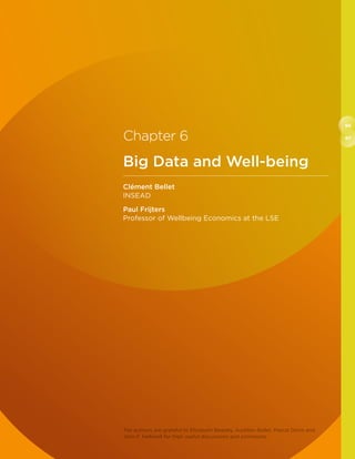 96
97Chapter 6
Big Data and Well-being
Clément Bellet
INSEAD
Paul Frijters
Professor of Wellbeing Economics at the LSE
The authors are grateful to Elizabeth Beasley, Aurélien Bellet, Pascal Denis and
John F. Helliwell for their useful discussions and comments.
 